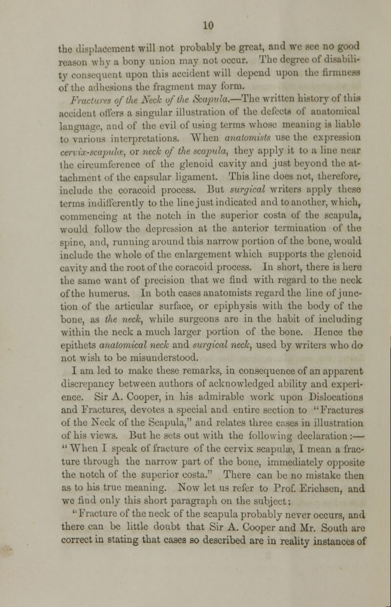 the displacement will not probably be great, and re sec no gi reason why a bony union may not occur. The degree of disabili- ty consequent upon this accident will depend upon thefirmn of the adhesions the fragment may form. Fractures of the Keck of the Scapula.—The written history ofthil accident oilers a singular illustration of the defects of anatomical language, and oi' the evil of using terms whose meaning is liable to various interpretations. When anatomists use the expression cervix-scapulae, or neck of the scapula, they apply it to a line near the circumference of the glenoid cavity and just beyond the at- tachment of the capsular ligament. This line does not, therefore, include the coracoid process. But surgical writers apply th terms indifferently to the line just indicated and to another, which, commencing at the notch in the superior costa of the scapula, would follow the depression at the anterior termination of the spine, and, running around this narrow portion of the bone, would include the whole of the enlargement which supports the glenoid cavity and the root of the coracoid process. In short, there is here the same want of precision that we find with regard to the neck of the humerus. In both cases anatomists regard the line of junc- tion of the articular surface, or epiphysis with the body of the bone, as the neck, while surgeons are in the habit of including within the neck a much larger portion of the bone. Hence the epithets anatomical neck and surgical neck, used by writers who do not wish to be misunderstood. I am led to make these remarks, in consequence of an apparent discrepancy between authors of acknowledged ability and experi- ence. Sir A. Cooper, in his admirable work upon Dislocations and Fractures, devotes a special and entire section to Fractures of the Neck of the Scapula, and relates three c;ises in illustration of his views. But he sets out with the following declaration :— When I speak of fracture of the cervix scapulae, I mean a frac- ture through the narrow part of the bone, immediately opposite the notch of the superior costa. There can be no mistake then as to his true meaning. Now let us refer to Prof. Erichsen, and we find only this short paragraph on the subject: Fracture of the neck of the scapula probably never occurs, and there can be little doubt that Sir A. Cooper and Mr. South are correct in stating that cases so described are in reality instances of