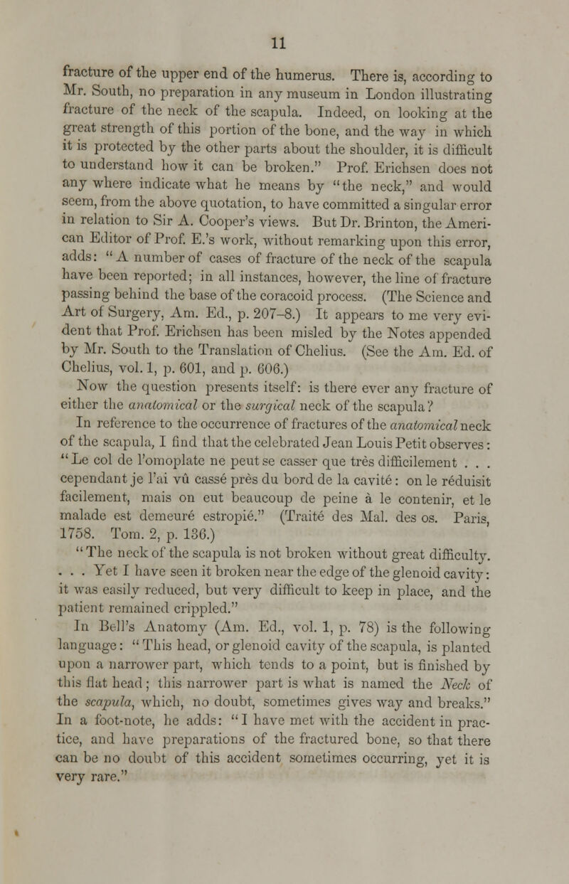 fracture of the upper end of the humerus. There is, according to Mr. South, no preparation in any museum in London illustrating fracture of the neck of the scapula. Indeed, on looking at the great strength of this portion of the hone, and the way in which it is protected by the other parts about the shoulder, it is difficult to understand how it can be broken. Prof. Erichsen does not anywhere indicate what he means by the neck, and would seem, from the above quotation, to have committed a singular error in relation to Sir A. Cooper's views. But Dr. Brinton, the Ameri- can Editor of Prof. E.'s work, without remarking upon this error, adds: A number of cases of fracture of the neck of the scapula have been reported; in all instances, however, the line of fracture passing behind the base of the coracoid process. (The Science and Art of Surgery, Am. Ed., p. 207-8.) It appears to me very evi- dent that Prof. Erichsen has been misled by the Notes appended by Mr. South to the Translation of Chelius. (See the Am. Ed. of Chelius, vol. 1, p. 601, and p. 606.) Now the question presents itself: is there ever any fracture of either the anatomical or the surgical neck of the scapula ? In reference to the occurrence of fractures of the anatomical neck of the scapula, I find that the celebrated Jean Louis Petit observes: Le col de l'omoplate ne peutse casser que tres difficilement . . cependant je l'ai vu casse pres du bord de la cavite: on le reduisit facilement, mais on eut beaucoup de peine a le contenir, et le malade est demeure estropie. (Traite des Mai. des os. Paris 1758. Tom. 2, p. 186.)  The neck of the scapula is not broken without great difficulty. . . . Yet I have seen it broken near the edge of the glenoid cavity: it was easily reduced, but very difficult to keep in place, and the patient remained crippled. In Bell's Anatomy (Am. Ed., vol. 1, p. 78) is the following language:  This head, or glenoid cavity of the scapula, is planted upon a narrower part, which tends to a point, but is finished by this flat head; this narrower part is what is named the Neck of the scapula, which, no doubt, sometimes gives way and breaks. In a foot-note, he adds: I have met with the accident in prac- tice, and have preparations of the fractured bone, so that there can be no doubt of this accident sometimes occurring, yet it is very rare.