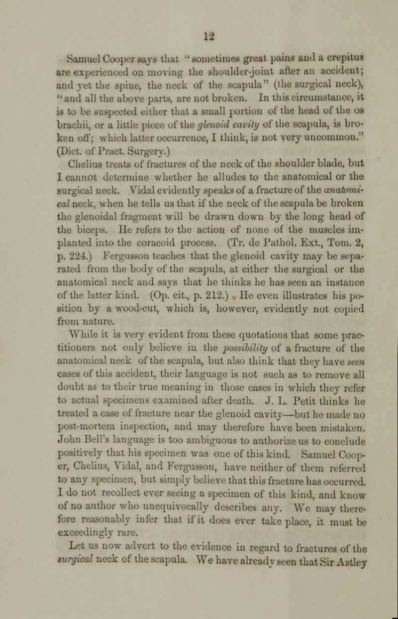 Samuel Coopermjt that tnnwrtifm jrt*t paini ami a orifitni are experienced on moving the shoulder-joint alter an accidfiit; and vet the spine, the neek of the scapula (the surgical neck), and all the above parts, are not broken. In this circumstance, it is to be suspected either that a small portion of the head of the o.s brachii, or a little pieoe of the glenoid cavity of the scapula, is bro- ken oil'; which latter occurrence, I think, is not very uncommon. (Diet, of Pract. Surgery.) Chelius treats of fractures of the neck of the shoulder blade, but I cannot determine whether he alludes to the anatomical or the surgical neck. Vidal evidently speaks of a fracture of the anatomi- cal neck, when he tells us that if the neck of the scapula be broken the glenoidal fragment will be drawn down by the long head of the biceps, lie refers to the action of none of the muscles im- planted into the coracoid process. (Tr. de Pathol. Ext., Tom. 2, p. 224.) Fergusson teaches that the glenoid cavity may be sepa- rated from the body of the scapula, at either the surgical or the anatomical neck and says that he thinks he has seen an instance of the latter kind. (Op. cit., p. 212.) lie even illustrates his po- sition by a wood-cut, which is, however, evidently not copied from nature. While it is very evident from these quotations that some prac- titioners not only believe in the possibility of a fracture of the anatomical neck of the scapula, but also think that they have seen cases of this accident, their language is not such as to remove all doubt as to their true meaning in those cases in which they refer to actual specimens examined after death. J. L. Petit thinks ho treated a case of fracture near the glenoid cavity—but he made no post-mortem inspection, and may therefore have been mistaken. John Bell's language is too ambiguous to authorize us to conclude positively that his specimen was one of this kind. Samuel Coop- er, Chelius, Yidal, and Fergusson, have neither of them referred to any specimen, but simply believe that this fracture has occurred. I do not recollect ever seeing a specimen of this kind, and know of no author who unequivocally describes any. We may there- fore reasonably infer that if it does ever take place, it must be exceedingly rare. Let us now advert to the evidence in regard to fractures of the surgical neck of the scapula. We have already seen that Sir Astley