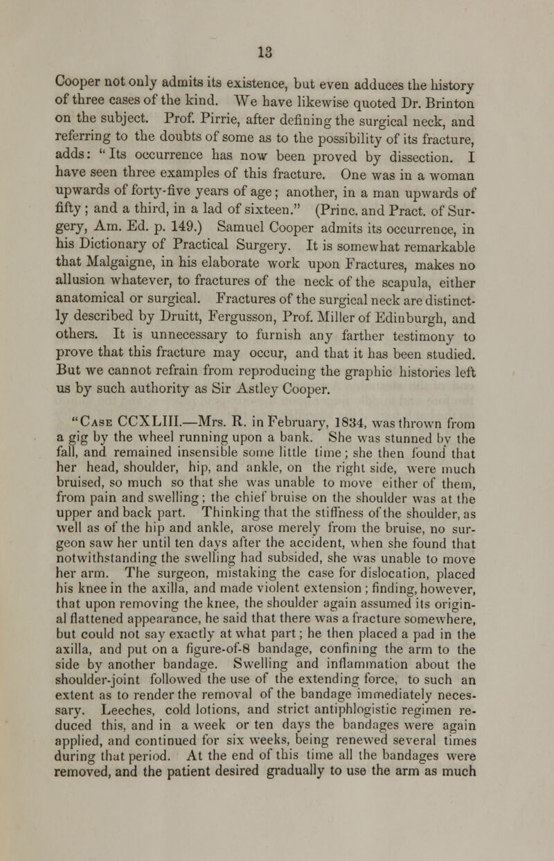 Cooper not only admits its existence, but even adduces the history of three cases of the kind. We have likewise quoted Dr. Brinton on the subject. Prof. Pirrie, after defining the surgical neck, and referring to the doubts of some as to the possibility of its fracture, adds: Its occurrence has now been proved by dissection. I have seen three examples of this fracture. One was in a woman upwards of forty-five years of age; another, in a man upwards of fifty ; and a third, in a lad of sixteen. (Princ. and Pract. of Sur- gery, Am. Ed. p. 149.) Samuel Cooper admits its occurrence, in his Dictionary of Practical Surgery. It is somewhat remarkable that Malgaigne, in his elaborate work upon Fractures, makes no allusion whatever, to fractures of the neck of the scapula, either anatomical or surgical. Fractures of the surgical neck are distinct- ly described by Druitt, Fergusson, Prof. Miller of Edinburgh, and others. It is unnecessary to furnish any farther testimony to prove that this fracture may occur, and that it has been studied. But we cannot refrain from reproducing the graphic histories left us by such authority as Sir Astley Cooper. Case CCXLIII.—Mrs. R. in February, 1834, was thrown from a gig by the wheel running upon a bank. She was stunned by the fall, and remained insensible some little time; she then found that her head, shoulder, hip, and ankle, on the right side, were much bruised, so much so that she was unable to move either of them, from pain and swelling; the chief bruise on the shoulder was at the upper and back part. Thinking that the stiffness of the shoulder, as well as of the hip and ankle, arose merely from the bruise, no sur- geon saw her until ten days after the accident, when she found that notwithstanding the swelling had subsided, she was unable to move her arm. The surgeon, mistaking the case for dislocation, placed his knee in the axilla, and made violent extension ; finding, however, that upon removing the knee, the shoulder again assumed its origin- al flattened appearance, he said that there was a fracture somewhere, but could not say exactly at what part; he then placed a pad in the axilla, and put on a figure-of-8 bandage, confining the arm to the side by another bandage. Swelling and inflammation about the shoulder-joint followed the use of the extending force, to such an extent as to render the removal of the bandage immediately neces- sary. Leeches, cold lotions, and strict antiphlogistic regimen re- duced this, and in a week or ten days the bandages were again applied, and continued for six weeks, being renewed several times during that period. At the end of this time all the bandages were removed, and the patient desired gradually to use the arm as much