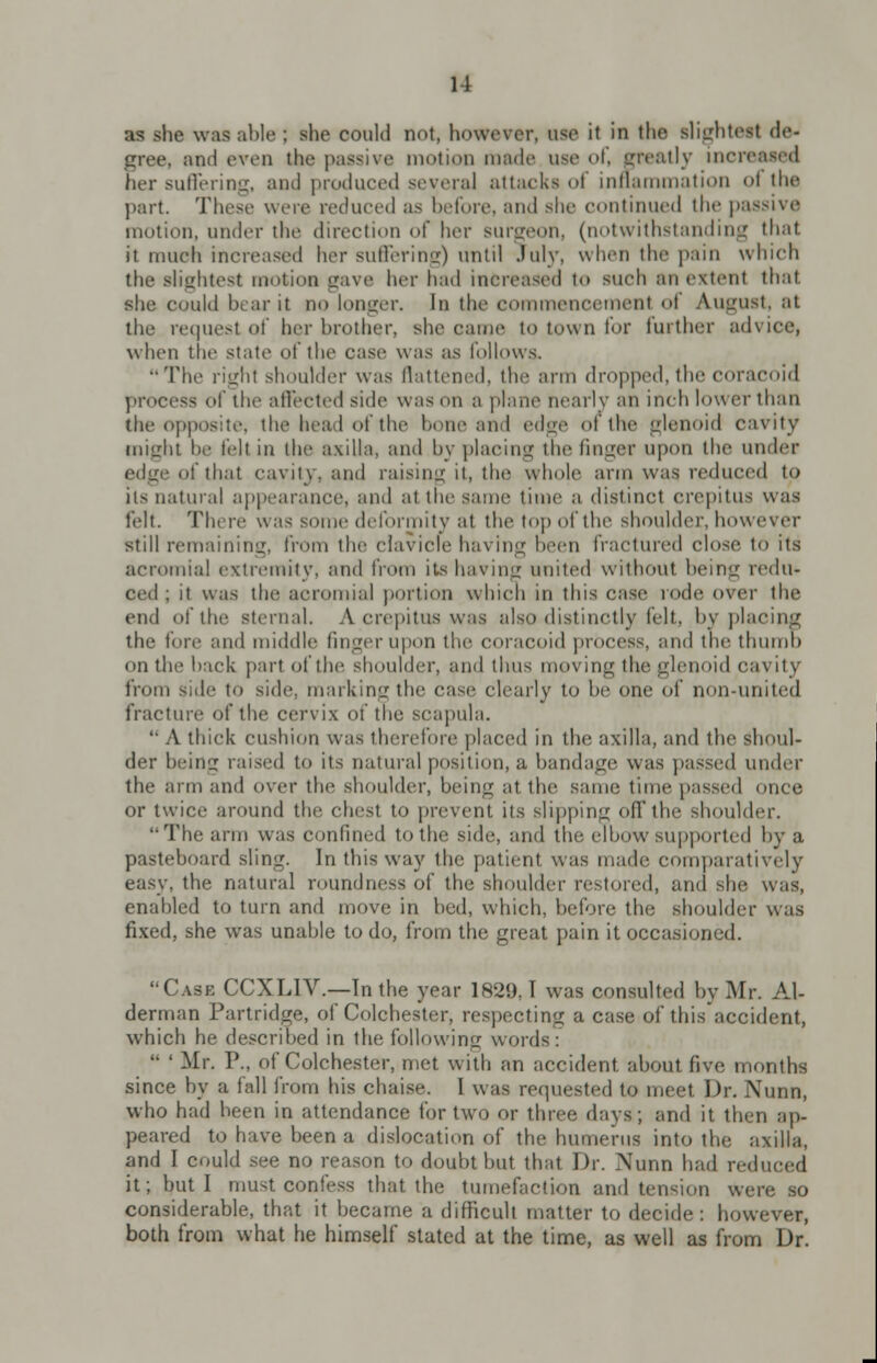 11 as she was able; she could not, however, ase it in the slightest de- gree, ami even the passive motion made use of, neatly increased her suffering, and produced several attacks of inflammation oi the part. These were reduced as before, and she continued the passive motion, under the direction of her surgeon, (notwithstanding thai it much increased her suffering) until July, when the pain which the slightest motion gave her had increased to such an extent that she could hear it no longer. In the commencement ol August, at the request of her brother, she came to town for further advice, when tlie state of the case was as follows. The right shoulder was flattened, the ami dropped, the coracoid process of the affected side was mi a plane nearly an inch lower than the opposite, the head of the hone ;ind edge of the glenoid cavity might he felt in the axilla, and by placing the finger upon the under edge of that cavity, and raising it, the whole arm was reduced to its natural appearance, and at the same time a distinct crepitus was felt. There was some deformity at the top of the shoulder, however still remaining, from the clavicle having been fractured close to its acromial extremity, and from its having united without being redu- ced ; it was the acromial portion which in this case rode over the end of the sternal. A crepitus was also distinctly felt, by placing the lore and middle finger upon the coracoid process, and the thumb on the hack part of the shoulder, and thus moving the glenoid cavity from s;de to side, marking the case clearly to be one of non-united fracture of the cervix of the scapula.  A thick cushion was therefore placed in the axilla, and the shoul- der being raised to its natural position, a bandage was passed under the arm and over the shoulder, being at. the same time passed once or twice around the chest to prevent its slipping off the shoulder. The arm was confined to the side, and the elbow supported by a pasteboard sling. In this way the patient was made comparatively easy, the natural roundness of the shoulder restored, ami she. was, enahled to turn and move in bed, which, before tin; shoulder was fixed, she wras unable to do, from the great pain it occasioned. Case CCXLIV.—In the year 1829. T was consulted by Mr. Al- derman Partridge, of Colchester, respecting a case of this accident, which he described in the following words :  ' Mr. P., of Colchester, met with an accident about live months since by a fall from his chaise. 1 was requested to meet Dr. Nunn, who had been in attendance tor two or three days; and it then ap- peared to have been a dislocation of the humerus into the axilla, and I could see no reason to doubt but that Dr. Nunn had reduced it; but I must confess that the tumefaction anil tension were so considerable, that it became a difficult matter to decide : however, both from what he himself stated at the time, as well as from Dr.