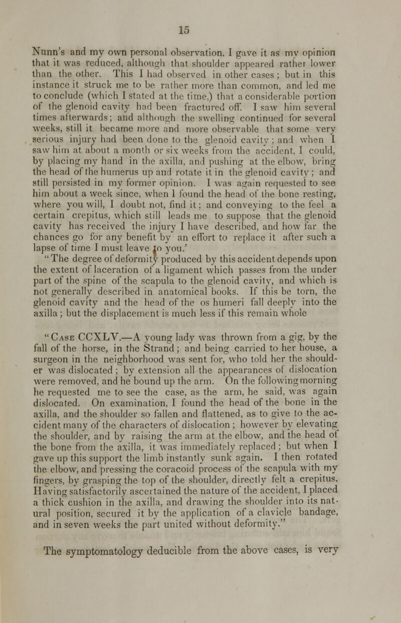 Nunn's and my own personal observation, I gave it as my opinion that it was reduced, although that shoulder appeared rather lower than the other. This I had observed in other cases ; but in this instance it struck me to be rather more than common, and led me to conclude (which I stated at the time,) that a considerable portion of the glenoid cavity had been fractured off. I saw him several times afterwards; and although the swelling continued for several weeks, still it became more and more observable that some very serious injury had been done to the glenoid eavity : and when I saw him at about a month or six weeks from the accident, I could, by placing my hand in the axilla, and pushing at the elbow, bring the head of the humerus up and rotate it in the glenoid cavity ; and still persisted in my former opinion. I was again requested to see him about a week since, when 1 found the head of the bone resting, where you will, I doubt not, find it; and conveying to the feel a certain crepitus, which still leads me to suppose that the glenoid cavity has received the injury I have described, and how far the chances go for any benefit by an effort to replace it after such a lapse of time I must leave io you/ The degree of deformity produced by this accident depends upon the extent of laceration of a ligament which passes from the under part of the spine of the scapula to the glenoid cavity, and which is not generally described in anatomical books. If this be torn, the glenoid cavity and the head of the os humeri fall deeply into the axilla ; but the displacement is much less if this remain whole Case CCXLV.—A young lady was thrown from a gig, by the fall of the horse, in the Strand; and being carried to her house, a surgeon in the neighborhood was sent for, who told her the should- er was dislocated ; by extension all the appearances of dislocation were removed, and he bound up the arm. On the following morning he requested me to see the case, as the arm, he said, was again dislocated. On examination, I found the head of the bone in the axilla, and the shoulder so fallen and flattened, as to give to the ac- cident many of the characters of dislocation ; however by elevating the shoulder, and by raising the arm at the elbow, and the head of the bone from the axilla, it wras immediately replaced ; but when I gave up this support the limb instantly sunk again. I then rotated the elbow, and pressing the coracoid process of the scapula with my fingers, by grasping the top of the shoulder, directly felt a crepitus. Having satisfactorily ascertained the nature of the accident, I placed a thick cushion in the axilla, and drawing the shoulder into its nat- ural position, secured it by the application of a clavicle bandage, and in seven weeks the part united without deformity. The symptomatology deducible from the above cases, is very