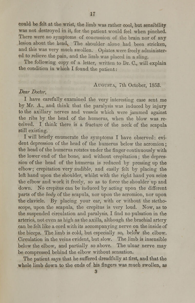 could be felt at the wrist, the limb was rather cool, but sensibility was not destroyed in it, for the patient would feel when pinched. There were no symptoms of concussion of the brain nor of any lesion about the head. The shoulder alone had been stricken, and this was very much swollen. Opiates were freely administer- ed to relieve the pain, and the limb was placed in a sling. The following copy of a letter, written to Dr. C, will explain the condition in which I found the patient: Augusta, 7th October, 1853. Dear Doctor, I have carefully examined the very interesting case sent me by Mr. A., and think that the paralysis was induced by injury to the axillary nerves and vessels which were jammed against the ribs by the head of the humerus, when the blow was re- ceived. I think there is a fracture of the neck of the scapula still existing. I will briefly enumerate the symptoms I have observed: evi- dent depression of the head of the humerus below the acromion ; the head of the humerus rotates under the finger continuously with the lower end of the bone, and without crepitation; the depres- sion of the head of the humerus is reduced by pressing up the elbow; crepitation very audible, and easily felt by placing the left hand upon the shoulder, whilst with the right hand you seize the elbow and work it freely, so as to force the shoulder up and down. No crepitus can be induced by acting upon the different parts of the body of the scapula, nor upon the acromion, nor upon the clavicle. By placing your ear, with or without the stetho* scope, upon the scapula, the crepitus is very loud. Now, as to the suspended circulation and paralysis, I find no pulsation in the arteries, not even as high as the axilla, although the brachial artery can be felt like a cord with its accompanying nerve on the inside of the biceps. The limb is cold, but especially so, below the elbow. Circulation in the veins evident, but slow. The limb is insensible below the elbow, and partially so above. The ulnar nerve may be compressed behind the elbow without sensation. The patient says that he suffered dreadfully at first, and that the whole limb down to the ends of his fingers was much swollen, as 3