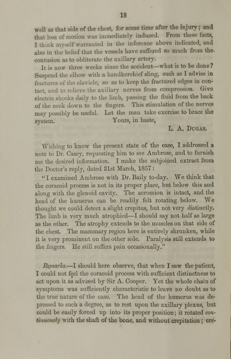 well as that side of the chest, for some time after the injury; and that loss of motion was immediately induced. From these facts, I think myself warranted in the inference above indicated, and also in the belief that the vessels have suffered so much from the contusion as to obliterate the axillary artery. It is now three weeks sinee the accident—what is to be done? Suspend the elbow with a handkerchief aling, such as I advise in fractures of the clavicle; BO as to keep the fractured edges in con- tact, and to relieve the axillary nerves from compression. Give electric shocks daily to the limb, passing the fluid from the back of the neck down to the lingers. This stimulation of the nerves may possibly be useful. Let the man take exercise to brace the system. Yours, in haste, L. A. Dugas. Wishing to know the present state of the case, I addressed a note to Dr. Casey, requesting him to see Ambrose, and to furnish me the desired information. I make the subjoined extract from the Doctor's reply, dated 31st March, 1857 :  I examined Ambrose with Dr. Baily to-day. We think that the coracoid process is not in its proper place, but below this and along with the glenoid cavity. The acromion is intact, and the head of the humerus can be readily felt rotating below. We thought we could detect a slight crepitus, but not very distinctly. The limb is very much atrophied—I should say not half as large as the other. The atrophy extends to the muscles on that side of the chest. The mammary region here is entirely shrunken, while it is very prominent on the other side. Paralysis still extends to the fingers. He still suffers pain occasionally. Remarks.—I should here observe, that when I saw the patient, I could not feel the coracoid process with sufficient distinctness to act upon it as advised by Sir A. Cooper. Yet the whole chain of symptoms was sufficiently characteristic to leave no doubt as to the true nature of the case. The head of the humerus was de- pressed to such a degree, as to rest upon the axillary plexus, but could be easily forced up into its proper position; it rotated con- tinuously with the shaft of the bone, and without crepitation; ere-