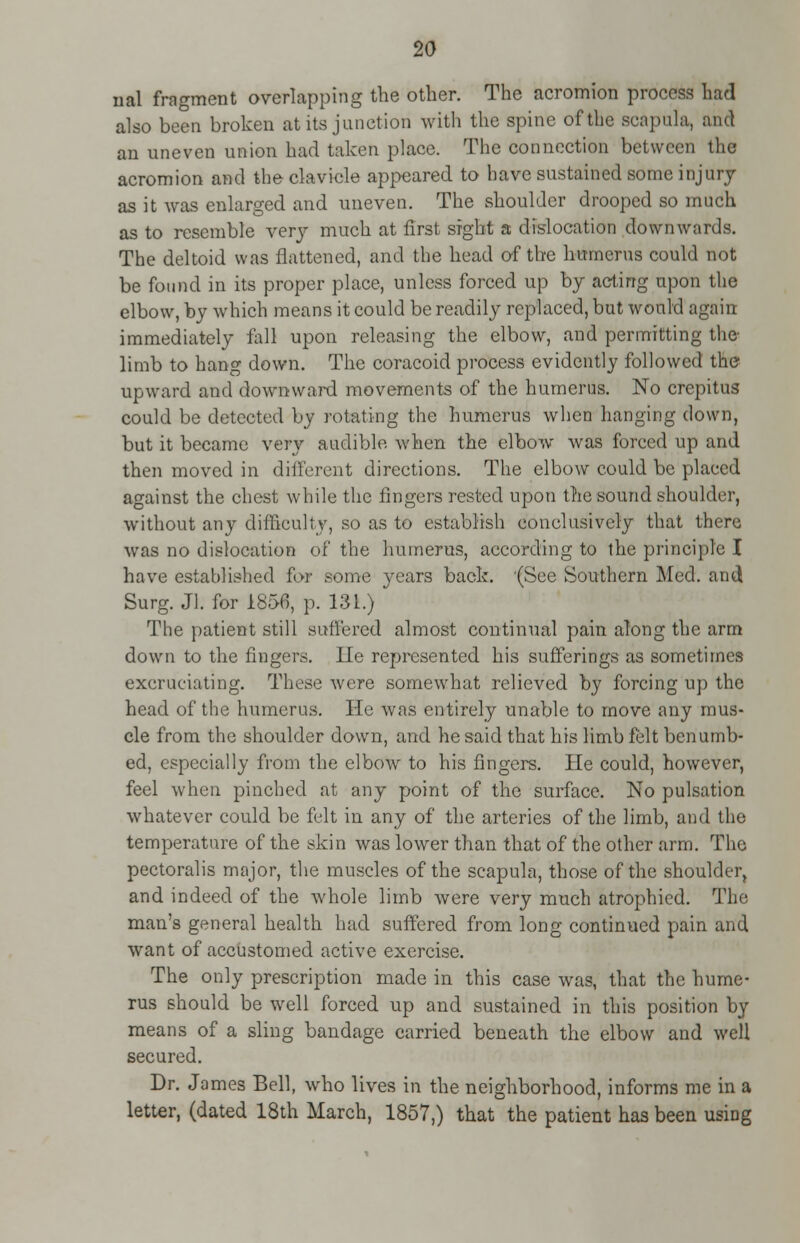 nal fragment overlapping the other. The acromion process had also been broken at its junction with the spine of the scapula, and an uneven union had taken place. The connection between the acromion and the clavicle appeared to have sustained some injury as it was enlarged and uneven. The shoulder drooped so much as to resemble very much at first sight a dislocation downwards. The deltoid was flattened, and the head of the humerus could not be found in its proper place, unless forced up by acting upon the elbow, by which means it could be readily replaced, but would again immediately fall upon releasing the elbow, and permitting the limb to hang down. The coracoid process evidently followed the upward and downward movements of the humerus. No crepitus could be detected by rotating the humerus when hanging down, but it became very audible when the elbow was forced up and then moved in different directions. The elbow could be placed against the chest while the fingers rested upon the sound shoulder, without any difficulty, so as to establish conclusively that there was no dislocation of the humerus, according to the principle I have established for some years back. (See Southern Med. and Surg. Jl. for 1856, p. 131.) The patient still suffered almost continual pain along the arm down to the fingers. lie represented his sufferings as sometimes excruciating. These were somewhat relieved by forcing up the head of the humerus. He was entirely unable to move any mus- cle from the shoulder down, and he said that his limb felt benumb- ed, especially from the elbow to his fingers. He could, however, feel when pinched at any point of the surface. No pulsation whatever could be felt in any of the arteries of the limb, and the temperature of the skin was lower than that of the other arm. The pectoralis major, the muscles of the scapula, those of the shoulder, and indeed of the whole limb were very much atrophied. The man's general health had suffered from long continued pain and want of accustomed active exercise. The only prescription made in this case was, that the hume- rus should be well forced up and sustained in this position by means of a sling bandage carried beneath the elbow and well secured. Dr. James Bell, who lives in the neighborhood, informs me in a letter, (dated 18th March, 1857,) that the patient has been using