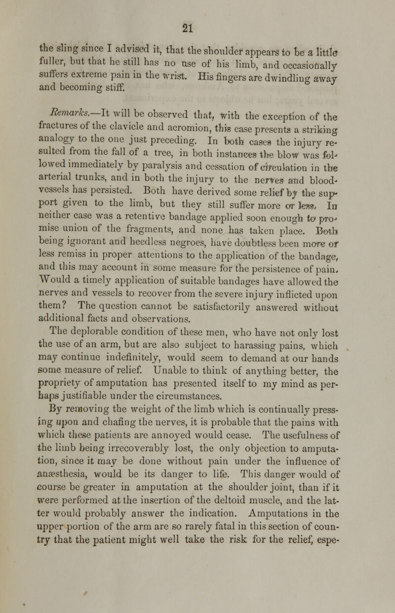 the sling since I advised it, that the shoulder appears to be a little fuller, but that he still has no use of his limb, and occasionally suffers extreme pain in the wrist. His fingers are dwindling away and becoming stiff. Remarks.—It will be observed that, with the exception of the fractures of the clavicle and acromion, this case presents a striking analogy to the one just preceding. In both cases the injury re- sulted from the fall of a tree, in both instances the blow was fol- lowed immediately by paralysis and cessation of circulation in the arterial trunks, and in both the injury to the nerves and blood- vessels has persisted. Both have derived some relief by the sup- port given to the limb, but they still suffer more or less, In neither case was a retentive bandage applied soon enough to pro- mise union of the fragments, and none has taken place. Both being ignorant and heedless negroes, have doubtless been more or less remiss in proper attentions to the application of the bandage, and this may account in some measure for the persistence of pain, Would a timely application of suitable bandages have allowed the nerves and vessels to recover from the severe injury inflicted upon them? The question cannot be satisfactorily answered without additional facts and observations. The deplorable condition of these men, who have not only lost the use of an arm, but are also subject to harassing pains, which may continue indefinitely, would seem to demand at our hands some measure of relief. Unable to think of anything better, the propriety of amputation has presented itself to my mind as per- haps justifiable under the circumstances. By removing the weight of the limb which is continually press- ing upon and chafing the nerves, it is probable that the pains with which these patients are annoyed would cease. The usefulness of the limb being irrecoverably lost, the only objection to amputa- tion, since it may be done without pain under the influence of anaesthesia, would be its danger to life. This danger would of course be greater in amputation at the shoulder joint, than if it were performed at the insertion of the deltoid muscle, and the lat- ter would probably answer the indication. Amputations in the upper portion of the arm are so rarely fatal in this section of coun- try that the patient might well take the risk for the relief, espe-