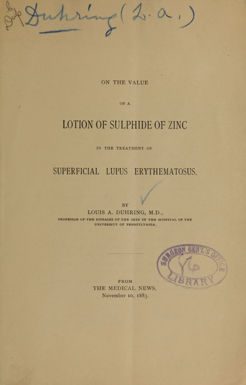 ON THE VALUE OF A LOTION OF SULPHIDE OF ZINC IN THE TREATMENT OF SUPERFICIAL LUPUS ERYTHEMATOSUS. v BY LOUIS A. DUHRING, M.D., PROPBSSOR OF THE DISEASES OF THE SKIN IN THE HOSPITAL OF THE UNIVERSITY OF PENNSYLVANIA. FROM THE MEDICAL NEWS November 10, 1883.