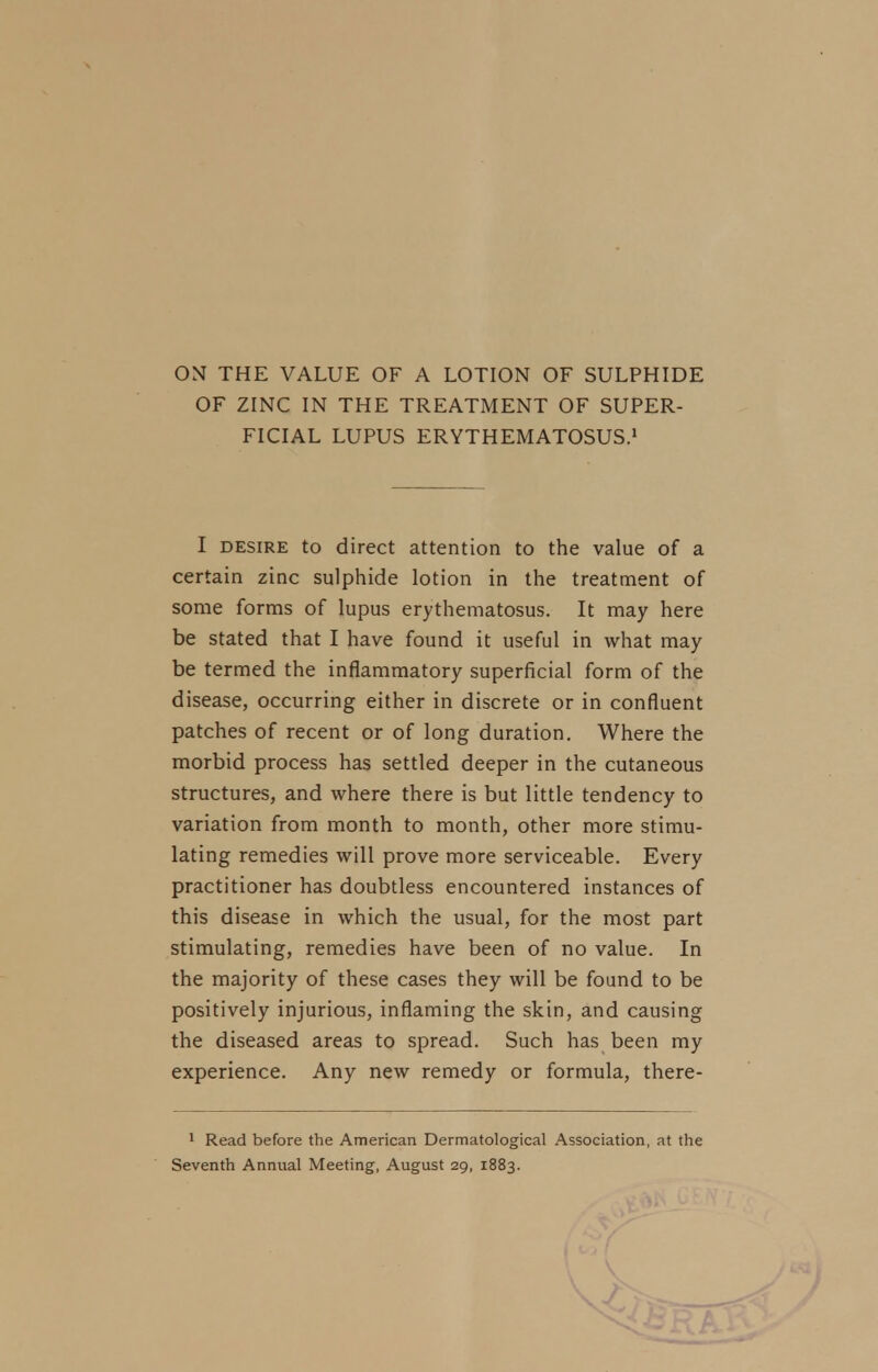 ON THE VALUE OF A LOTION OF SULPHIDE OF ZINC IN THE TREATMENT OF SUPER- FICIAL LUPUS ERYTHEMATOSUS.1 I desire to direct attention to the value of a certain zinc sulphide lotion in the treatment of some forms of lupus erythematosus. It may here be stated that I have found it useful in what may be termed the inflammatory superficial form of the disease, occurring either in discrete or in confluent patches of recent or of long duration. Where the morbid process has settled deeper in the cutaneous structures, and where there is but little tendency to variation from month to month, other more stimu- lating remedies will prove more serviceable. Every practitioner has doubtless encountered instances of this disease in which the usual, for the most part stimulating, remedies have been of no value. In the majority of these cases they will be found to be positively injurious, inflaming the skin, and causing the diseased areas to spread. Such has been my experience. Any new remedy or formula, there- 1 Read before the American Dermatological Association, at the Seventh Annual Meeting, August 29, 1883.