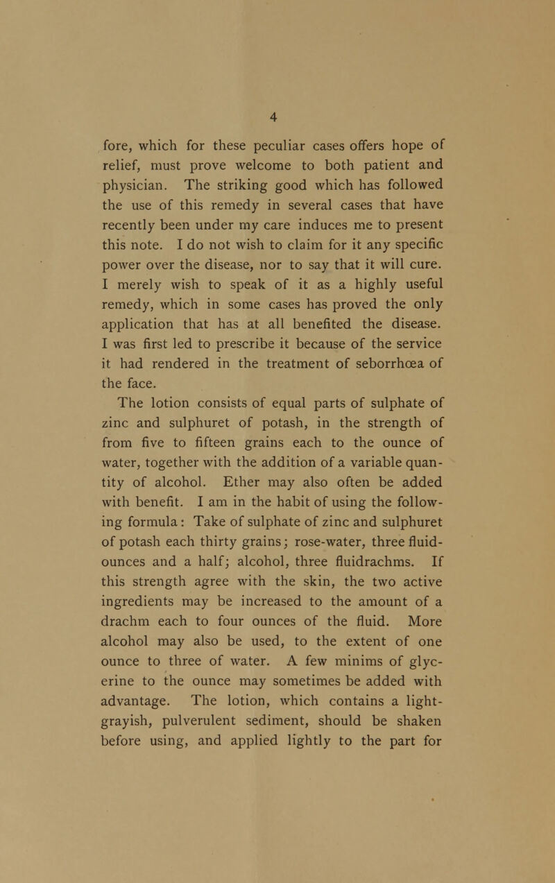 fore, which for these peculiar cases offers hope of relief, must prove welcome to both patient and physician. The striking good which has followed the use of this remedy in several cases that have recently been under my care induces me to present this note. I do not wish to claim for it any specific power over the disease, nor to say that it will cure. I merely wish to speak of it as a highly useful remedy, which in some cases has proved the only application that has at all benefited the disease. I was first led to prescribe it because of the service it had rendered in the treatment of seborrhcea of the face. The lotion consists of equal parts of sulphate of zinc and sulphuret of potash, in the strength of from five to fifteen grains each to the ounce of water, together with the addition of a variable quan- tity of alcohol. Ether may also often be added with benefit. I am in the habit of using the follow- ing formula : Take of sulphate of zinc and sulphuret of potash each thirty grains; rose-water, three fluid- ounces and a half; alcohol, three fluidrachms. If this strength agree with the skin, the two active ingredients may be increased to the amount of a drachm each to four ounces of the fluid. More alcohol may also be used, to the extent of one ounce to three of water. A few minims of glyc- erine to the ounce may sometimes be added with advantage. The lotion, which contains a light- grayish, pulverulent sediment, should be shaken before using, and applied lightly to the part for