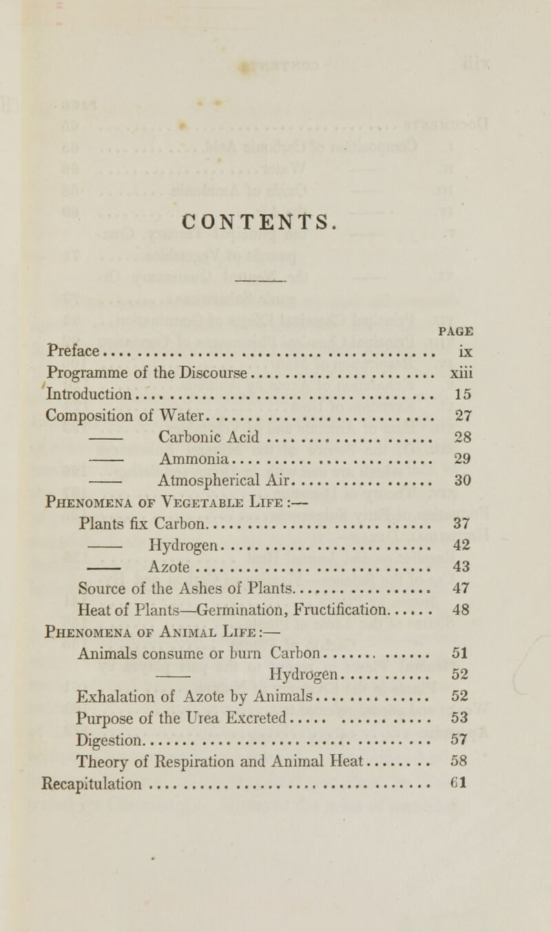 CONTENTS PAGE Preface ix Programme of the Discourse xiii Introduction 15 Composition of Water 27 Carbonic Acid 28 Ammonia 29 Atmospherical Air 30 Phenomena of Vegetable Life :— Plants fix Carbon 37 Hydrogen 42 Azote 43 Source of the Ashes of Plants 47 Heat of Plants—Germination, Fructification 48 Phenomena of Animal Life :— Animals consume or bum Carbon 51 Hydrogen 52 Exhalation of Azote by Animals 52 Purpose of the Urea Excreted 53 Digestion 57 Theory of Respiration and Animal Heat 58 Recapitulation 61