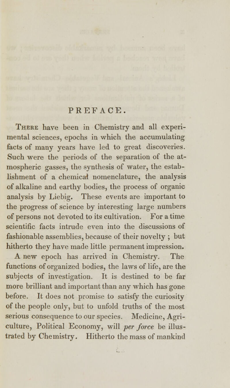 PREFACE. There have been in Chemistry and all experi- mental sciences, epochs in which the accumulating facts of many years have led to great discoveries. Such were the periods of the separation of the at- mospheric gasses, the synthesis of water, the estab- lishment of a chemical nomenclature, the analysis of alkaline and earthy bodies, the process of organic analysis by Liebig. These events are important to the progress of science by interesting large numbers of persons not devoted to its cultivation. For a time scientific facts intrude even into the discussions of fashionable assemblies, because of their novelty ; but hitherto they have made little permanent impression. A new epoch has arrived in Chemistry. The functions of organized bodies, the laws of life, are the subjects of investigation. It is destined to be far more brilliant and important than any which has gone before. It does not promise to satisfy the curiosity of the people only, but to unfold truths of the most serious consequence to our species. Medicine, Agri- culture, Political Economy, will per force be illus- trated by Chemistry. Hitherto the mass of mankind