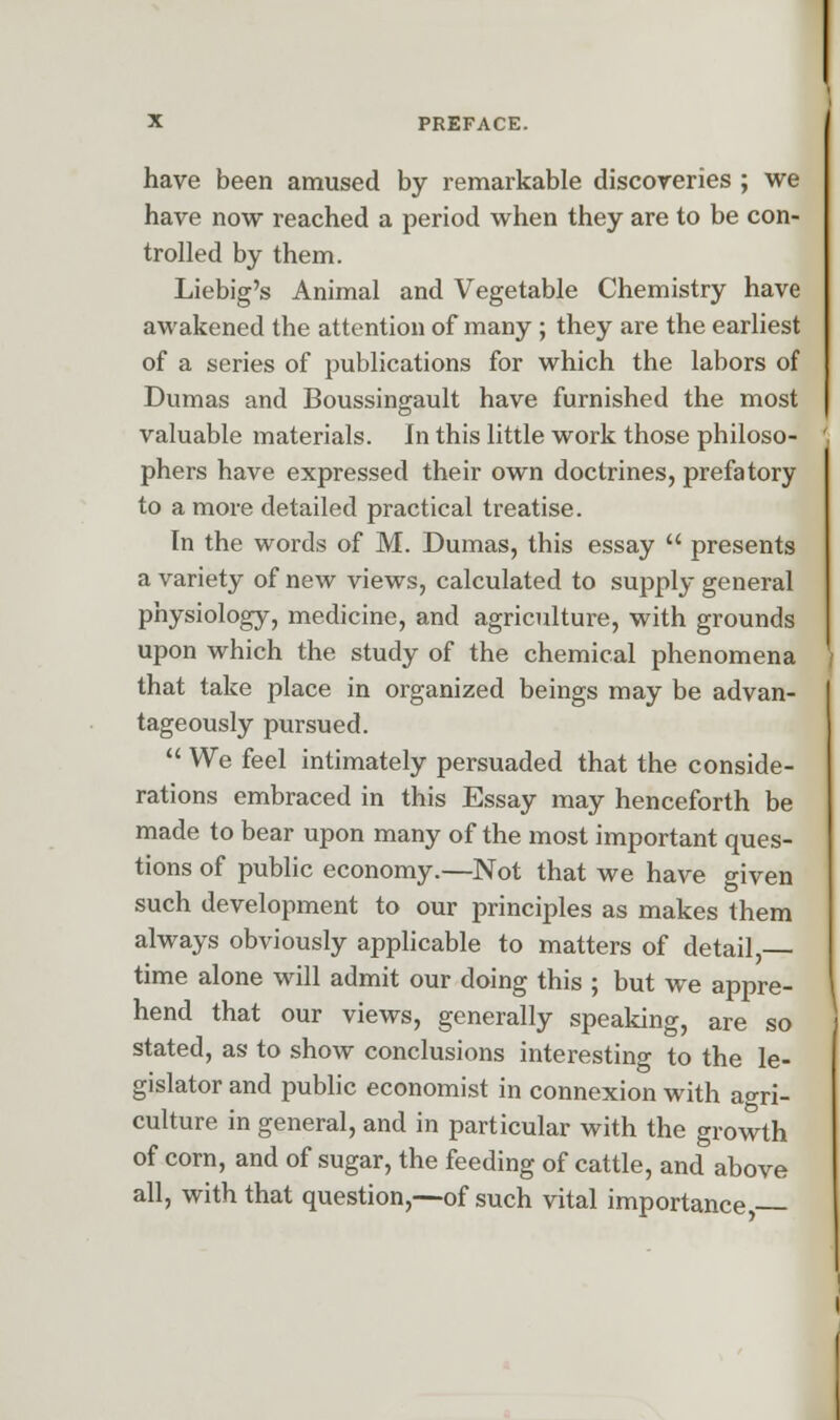 have been amused by remarkable discoveries ; we have now reached a period when they are to be con- trolled by them. Liebig's Animal and Vegetable Chemistry have awakened the attention of many ; they are the earliest of a series of publications for which the labors of Dumas and Boussingault have furnished the most valuable materials. In this little work those philoso- phers have expressed their own doctrines, prefatory to a more detailed practical treatise. In the words of M. Dumas, this essay  presents a variety of new views, calculated to supply general physiology, medicine, and agriculture, with grounds upon which the study of the chemical phenomena that take place in organized beings may be advan- tageously pursued.  We feel intimately persuaded that the conside- rations embraced in this Essay may henceforth be made to bear upon many of the most important ques- tions of public economy.—Not that we have given such development to our principles as makes them always obviously applicable to matters of detail,— time alone will admit our doing this ; but we appre- hend that our views, generally speaking, are so stated, as to show conclusions interesting to the le- gislator and public economist in connexion with agri- culture in general, and in particular with the growth of corn, and of sugar, the feeding of cattle, and above all, with that question,—of such vital importance