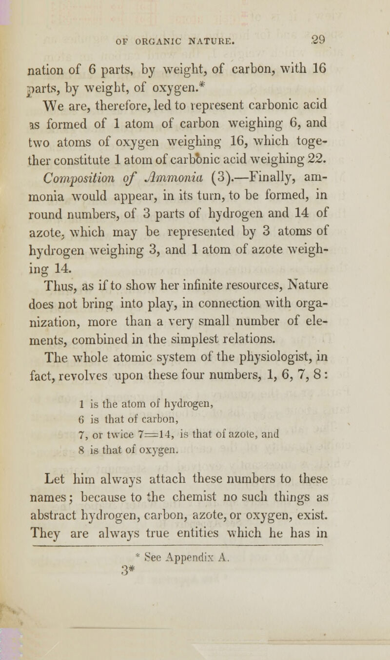 nation of 6 parts, by weight, of carbon, with 16 parts, by weight, of oxygen.* We are, therefore, led to represent carbonic acid as formed of 1 atom of carbon weighing 6, and two atoms of oxygen weighing 16, which toge- ther constitute 1 atom of carbonic acid weighing 22. Composition of Ammonia (3).—Finally, am- monia would appear, in its turn, to be formed, in round numbers, of 3 parts of hydrogen and 14 of azote, which may be represented by 3 atoms of hydrogen weighing 3, and 1 atom of azote weigh- ing 14. Thus, as if to show her infinite resources, Nature does not bring into play, in connection with orga- nization, more than a very small number of ele- ments, combined in the simplest relations. The whole atomic system of the physiologist, in fact, revolves upon these four numbers, 1, 6, 7, 8 : 1 is the atom of hydrogen, 6 is that of carbon, 7, or twice 7=14, is that of azote, and 8 is that of oxygen. Let him always attach these numbers to these names; because to the chemist no such things as abstract hydrogen, carbon, azote, or oxygen, exist. They are always true entities which he has in * See Appendix A. 3*