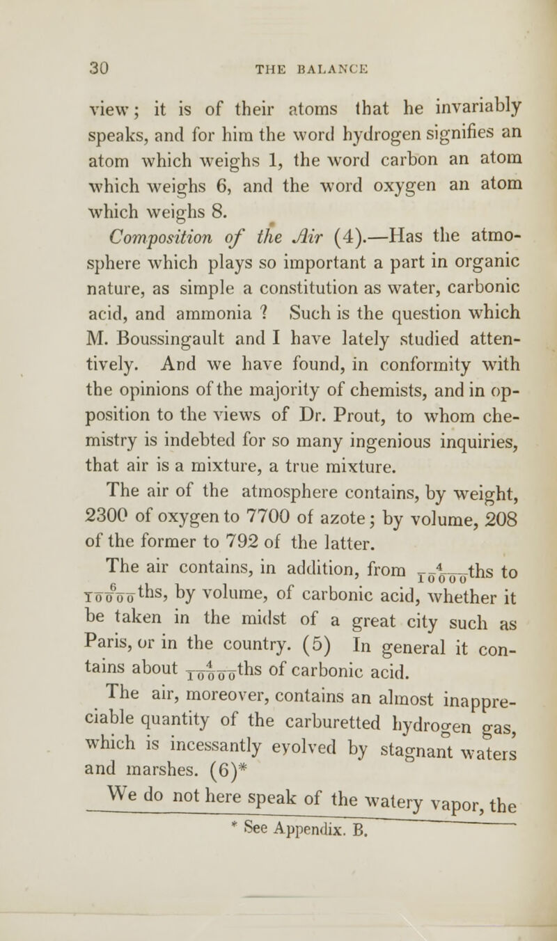 view; it is of their atoms that he invariably speaks, and for him the word hydrogen signifies an atom which weighs 1, the word carbon an atom which weighs 6, and the word oxygen an atom which weighs 8. Composition of the Air (4).—Has the atmo- sphere which plays so important a part in organic nature, as simple a constitution as water, carbonic acid, and ammonia 1 Such is the question which M. Boussingault and I have lately studied atten- tively. And we have found, in conformity with the opinions of the majority of chemists, and in op- position to the views of Dr. Prout, to whom che- mistry is indebted for so many ingenious inquiries, that air is a mixture, a true mixture. The air of the atmosphere contains, by weight, 2300 of oxygen to 7700 of azote; by volume, 208 of the former to 792 of the latter. The air contains, in addition, from Io-4TOths to Too6oo tns> by volume, of carbonic acid, whether it be taken in the midst of a great city such as Paris, or in the country. (5) In general it con- tains about Youths of carbonic acid. The air, moreover, contains an almost inappre- ciable quantity of the carburetted hydrogen gas, which is incessantly eyolved by stagnant waters and marshes. (6)* _ We do not here speak of the watery vapor, the * See Appendix. B.