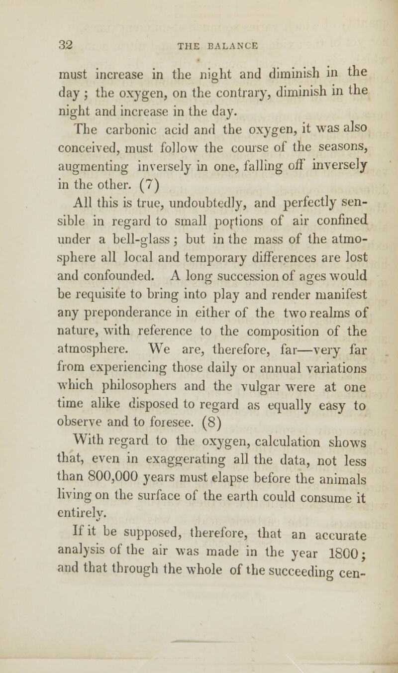 must increase in the night and diminish in the day ; the oxygen, on the contrary, diminish in the night and increase in the day. The carbonic acid and the oxygen, it was also conceived, must follow the course of the seasons, augmenting inversely in one, falling off inversely in the other. (7) All this is true, undoubtedly, and perfectly sen- sible in regard to small portions of air confined under a bell-glass; but in the mass of the atmo- sphere all local and temporary differences are lost and confounded. A long succession of ages would be requisite to bring into play and render manifest any preponderance in either of the two realms of nature, with reference to the composition of the atmosphere. We are, therefore, far—very far from experiencing those daily or annual variations which philosophers and the vulgar were at one time alike disposed to regard as equally easy to observe and to foresee. (8) With regard to the oxygen, calculation shows that, even in exaggerating all the data, not less than 800,000 years must elapse before the animals living on the surface of the earth could consume it entirelv. If it be supposed, therefore, that an accurate analysis of the air was made in the year 1800; and that through the whole of the succeeding cen-