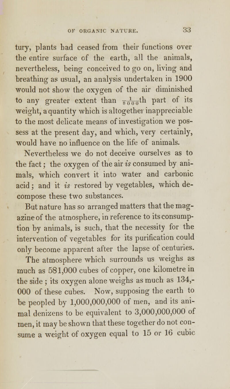 tury, plants had ceased from their functions over the entire surface of the earth, all the animals, nevertheless, being conceived to go on, living and breathing as usual, an analysis undertaken in 1900 would not show the oxygen of the air diminished to any greater extent than ^oVotn Part °^ ^s weight, a quantity which is altogether inappreciable to the most delicate means of investigation we pos- sess at the present day, and which, very certainly, would have no influence on the life of animals. Nevertheless we do not deceive ourselves as to the fact; the oxygen of the air is consumed by ani- mals, which convert it into water and carbonic acid; and it is restored by vegetables, which de- compose these two substances. But nature has so arranged matters that the mag- azine of the atmosphere, in reference to its consump- tion by animals, is such, that the necessity for the intervention of vegetables for its purification could only become apparent after the lapse of centuries. The atmosphere which surrounds us weighs as much as 581,000 cubes of copper, one kilometre in the side ; its oxygen alone weighs as much as 134,- 000 of these cubes. Now, supposing the earth to be peopled by 1,000,000,000 of men, and its ani- mal denizens to be equivalent to 3,000,000,000 of men, it maybe shown that these together do not con- sume a weight of oxygen equal to 15 or 16 cubic