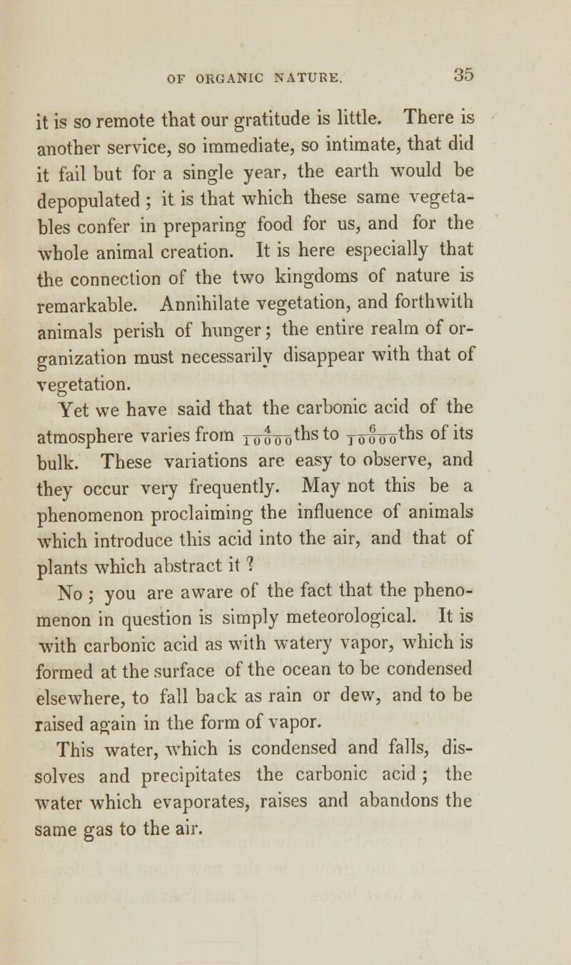 it is so remote that our gratitude is little. There is another service, so immediate, so intimate, that did it fail but for a single year, the earth would be depopulated ; it is that which these same vegeta- bles confer in preparing food for us, and for the whole animal creation. It is here especially that the connection of the two kingdoms of nature is remarkable. Annihilate vegetation, and forthwith animals perish of hunger; the entire realm of or- ganization must necessarily disappear with that of vegetation. Yet we have said that the carbonic acid of the atmosphere varies from Youths to jolooths °flis bulk. These variations are easy to observe, and they occur very frequently. May not this be a phenomenon proclaiming the influence of animals which introduce this acid into the air, and that of plants which abstract it ? No ; you are aware of the fact that the pheno- menon in question is simply meteorological. It is with carbonic acid as with watery vapor, which is formed at the surface of the ocean to be condensed elsewhere, to fall back as rain or dew, and to be raised again in the form of vapor. This water, which is condensed and falls, dis- solves and precipitates the carbonic acid; the water which evaporates, raises and abandons the same gas to the air.