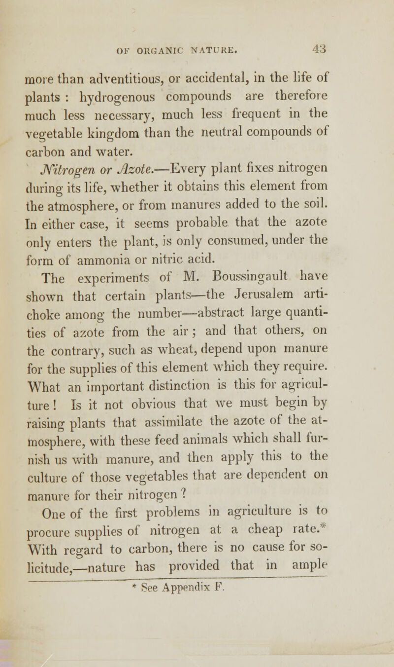 more than adventitious, or accidental, in the life of plants : hydrogenous compounds are therefore much less necessary, much less frequent in the vegetable kingdom than the neutral compounds of carbon and water. Nitrogen or Azote.—Every plant fixes nitrogen during its life, whether it obtains this element from the atmosphere, or from manures added to the soil. In either case, it seems probable that the azote only enters the plant, is only consumed, under the form of ammonia or nitric acid. The experiments of M. Boussingault have shown that certain plants—the Jerusalem arti- choke among the number—abstract large quanti- ties of azote from the air; and that others, on the contrary, such as wheat, depend upon manure for the supplies of this element which they require. What an important distinction is this for agricul- ture ! Is it not obvious that we must begin by raising plants that assimilate the azote of the at- mosphere, with these feed animals which shall fur- nish us with manure, and then apply this to the culture of those vegetables that are dependent on manure for their nitrogen 1 One of the first problems in agriculture is to procure supplies of nitrogen at a cheap rate.* With regard to carbon, there is no cause for so- licitude,—nature has provided that in ample