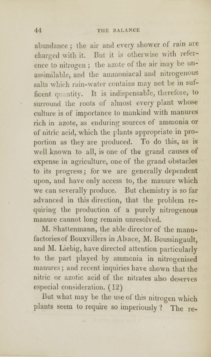 abundance ; the air and every shower of rain are charged with it. But it is otherwise with refer- ence to nitrogen ; the azote of the air may be un- assailable, and the ammoniacal and nitrogenous salts which rain-water contains may not be in suf- ficent q- ntity. It is indispensable, therefore, to surround the roots of almost every plant whose culture is of importance to mankind with manures rich in azote, as enduring sources of ammonia or of nitric acid, which the plants appropriate in pro- portion as they are produced. To do this, as is well known to all, is one of the grand causes of expense in agriculture, one of the grand obstacles to its progress; for we are generally dependent upon, and have only access to, the manure which we can severally produce. But chemistry is so far advanced in this direction, that the problem re- quiring the production of a purely nitrogenous manure cannot long remain unresolved. M. Shattenmann, the able director of the manu- factories of Bouxvillers in Alsace, M. Boussingault, and M. Liebig, have directed attention particularly to the part played by ammonia in nitrogenised manures; and recent inquiries have shown that the nitric or azotic acid of the nitrates also deserves especial consideration. (12) But what may be the use of this nitrogen which plants seem to require so imperiously ? The re-