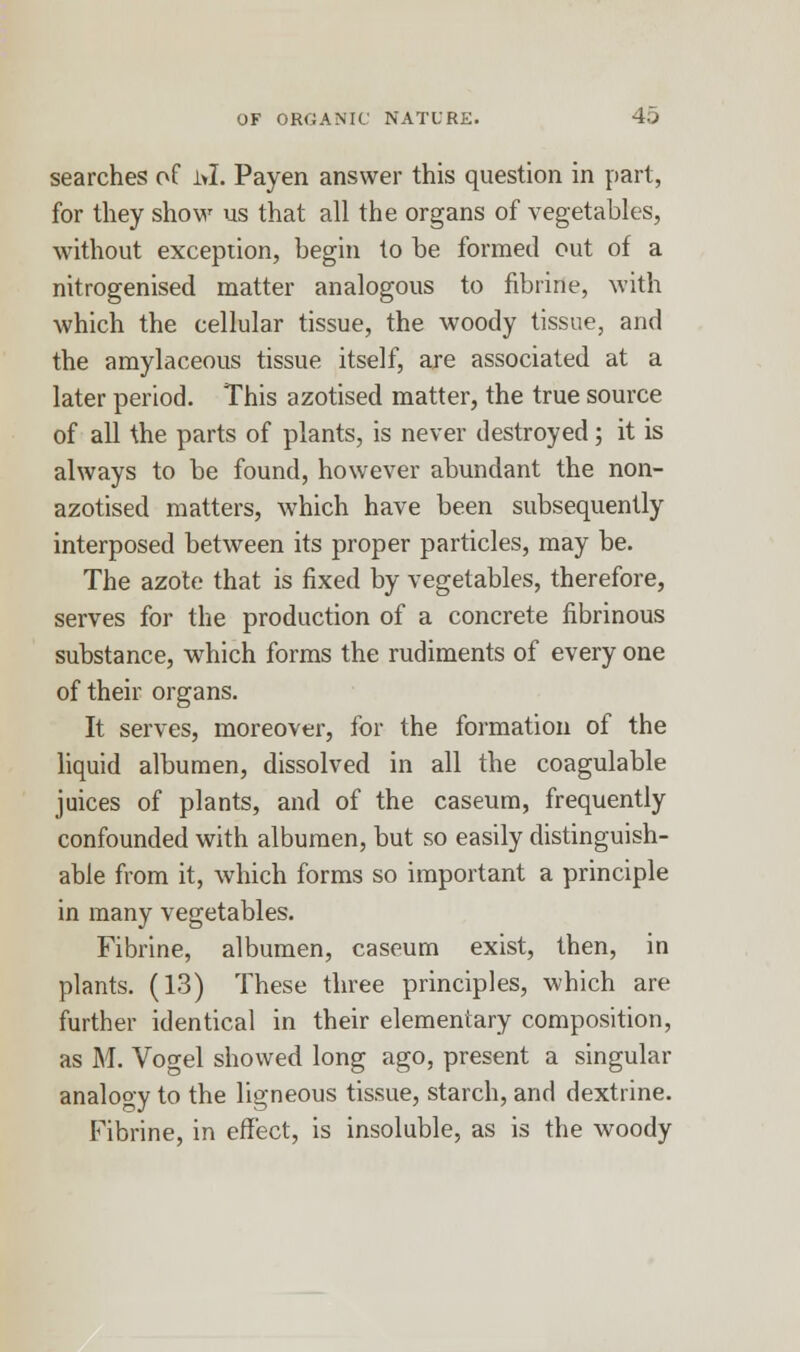 searches of ivl. Payen answer this question in part, for they show us that all the organs of vegetables, without exception, begin to be formed out of a nitrogenised matter analogous to fibrine, with which the cellular tissue, the woody tissue, and the amylaceous tissue itself, are associated at a later period. This azotised matter, the true source of all the parts of plants, is never destroyed; it is always to be found, however abundant the non- azotised matters, which have been subsequently interposed between its proper particles, may be. The azote that is fixed by vegetables, therefore, serves for the production of a concrete fibrinous substance, which forms the rudiments of every one of their organs. It serves, moreover, for the formation of the liquid albumen, dissolved in all the coagulable juices of plants, and of the caseum, frequently confounded with albumen, but so easily distinguish- able from it, which forms so important a principle in many vegetables. Fibrine, albumen, caseum exist, then, in plants. (13) These three principles, which are further identical in their elementary composition, as M. Vogel showed long ago, present a singular analogy to the ligneous tissue, starch, and dextrine. Fibrine, in effect, is insoluble, as is the woody