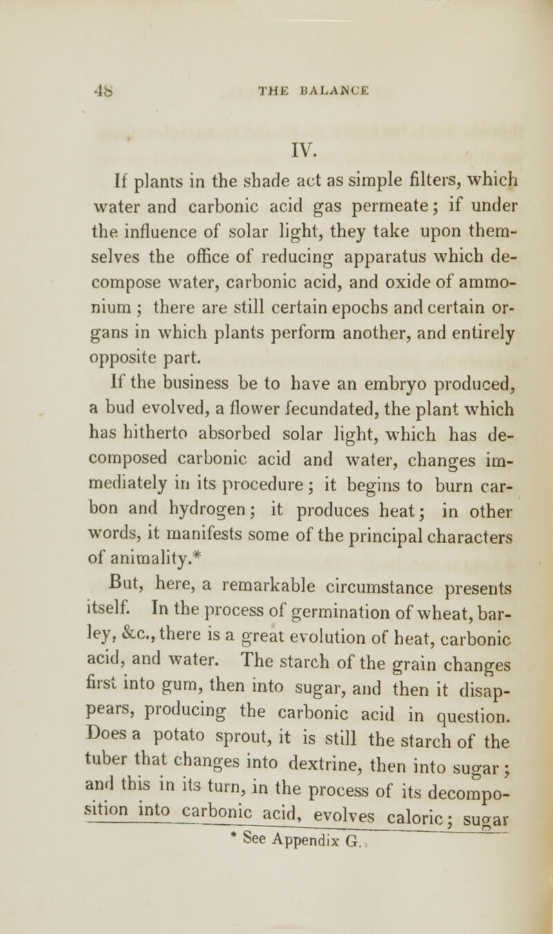 IV. If plants in the shade act as simple filters, which water and carbonic acid gas permeate; if under the influence of solar light, they take upon them- selves the office of reducing apparatus which de- compose water, carbonic acid, and oxide of ammo- nium ; there are still certain epochs and certain or- gans in which plants perform another, and entirely opposite part. If the business be to have an embryo produced, a bud evolved, a flower fecundated, the plant which has hitherto absorbed solar light, which has de- composed carbonic acid and water, changes im- mediately in its procedure ; it begins to burn car- bon and hydrogen; it produces heat; in other words, it manifests some of the principal characters of animality.* But, here, a remarkable circumstance presents itself. In the process of germination of wheat, bar- ley, &c, there is a great evolution of heat, carbonic acid, and water. The starch of the grain changes first into gum, then into sugar, and then it disap- pears, producing the carbonic acid in question. Does a potato sprout, it is still the starch of the tuber that changes into dextrine, then into sugar j and this in its turn, in the process of its decompo- sition into^rbonic_acidJ_ evolves caloric; susar