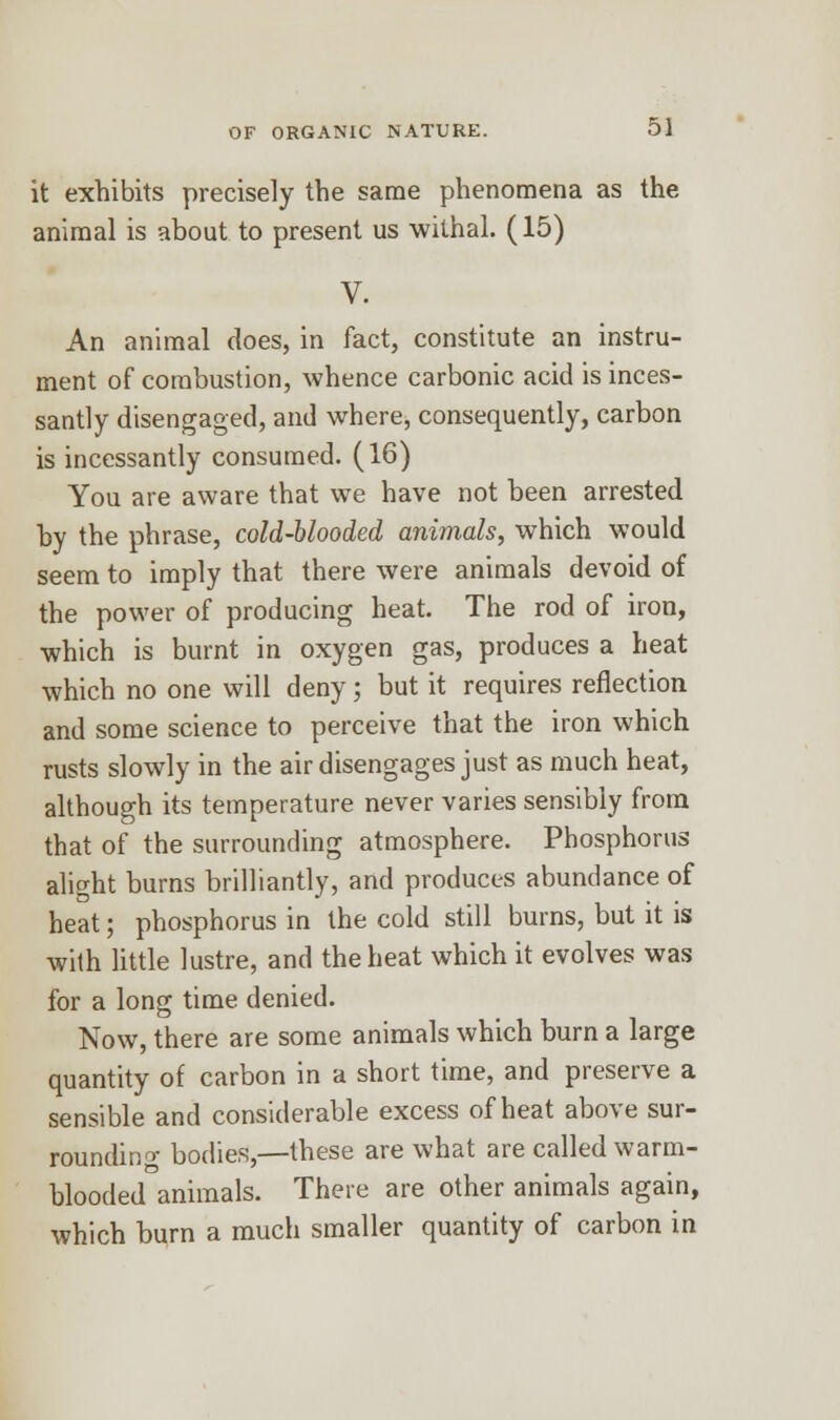 it exhibits precisely the same phenomena as the animal is about to present us withal. (15) V. An animal does, in fact, constitute an instru- ment of combustion, whence carbonic acid is inces- santly disengaged, and where, consequently, carbon is incessantly consumed. (16) You are aware that we have not been arrested by the phrase, cold-blooded animals, which would seem to imply that there were animals devoid of the power of producing heat. The rod of iron, which is burnt in oxygen gas, produces a heat which no one will deny; but it requires reflection and some science to perceive that the iron which rusts slowly in the air disengages just as much heat, although its temperature never varies sensibly from that of the surrounding atmosphere. Phosphorus alight burns brilliantly, and produces abundance of heat; phosphorus in the cold still burns, but it is with little lustre, and the heat which it evolves was for a long time denied. Now, there are some animals which burn a large quantity of carbon in a short time, and preserve a sensible and considerable excess of heat above sur- rounding bodies,—these are what are called warm- blooded animals. There are other animals again, which burn a much smaller quantity of carbon in