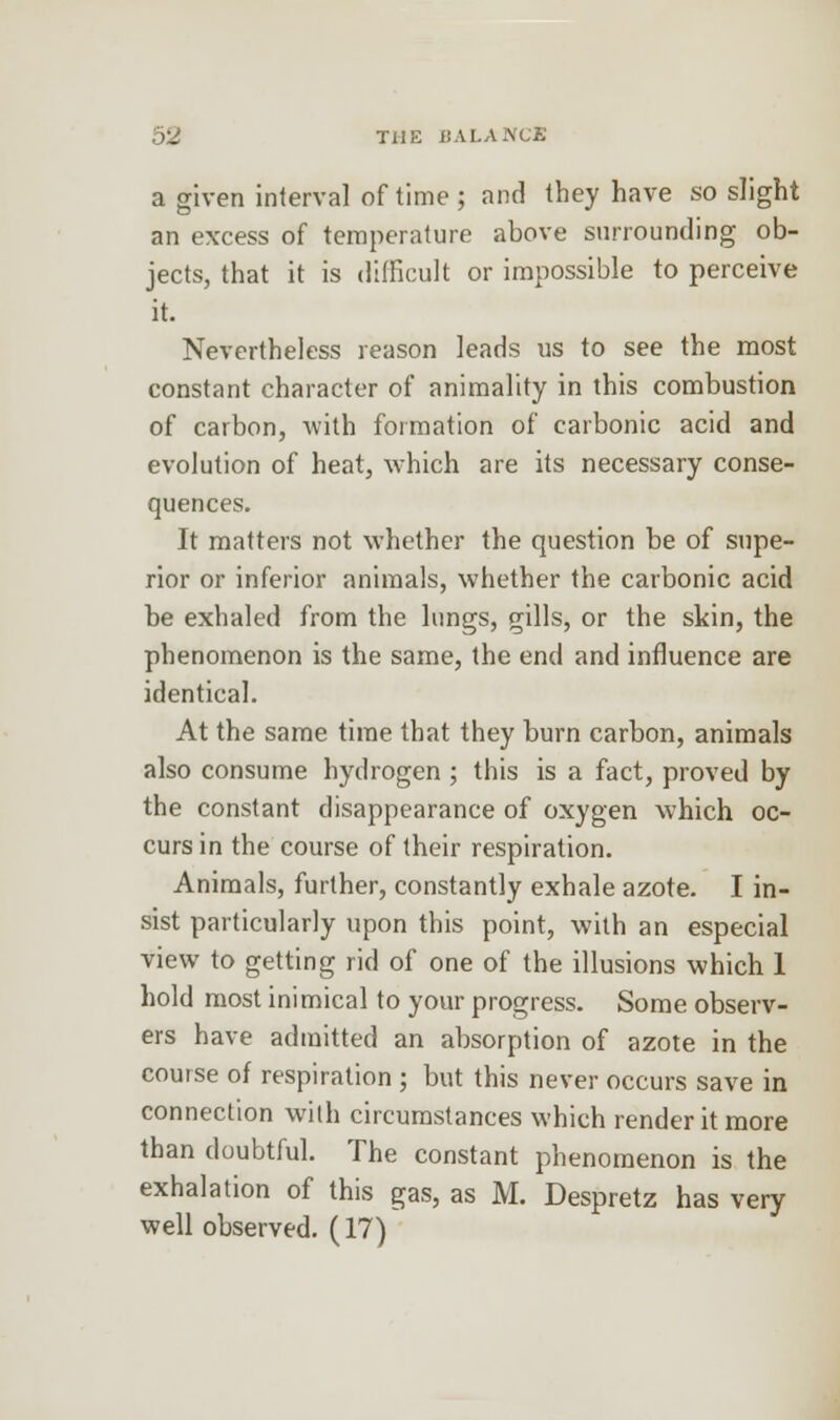 (2 THE ii A LANCE a given interval of time; and they have so slight an excess of temperature above surrounding ob- jects, that it is difficult or impossible to perceive it. Nevertheless reason leads us to see the most constant character of animality in this combustion of carbon, with formation of carbonic acid and evolution of heat, which are its necessary conse- quences. It matters not whether the question be of supe- rior or inferior animals, whether the carbonic acid be exhaled from the lungs, gills, or the skin, the phenomenon is the same, the end and influence are identical. At the same time that they burn carbon, animals also consume hydrogen ; this is a fact, proved by the constant disappearance of oxygen which oc- curs in the course of their respiration. Animals, further, constantly exhale azote. I in- sist particularly upon this point, with an especial view to getting rid of one of the illusions which 1 hold most inimical to your progress. Some observ- ers have admitted an absorption of azote in the course of respiration ; but this never occurs save in connection with circumstances which render it more than doubtful. The constant phenomenon is the exhalation of this gas, as M. Despretz has very well observed. (17)