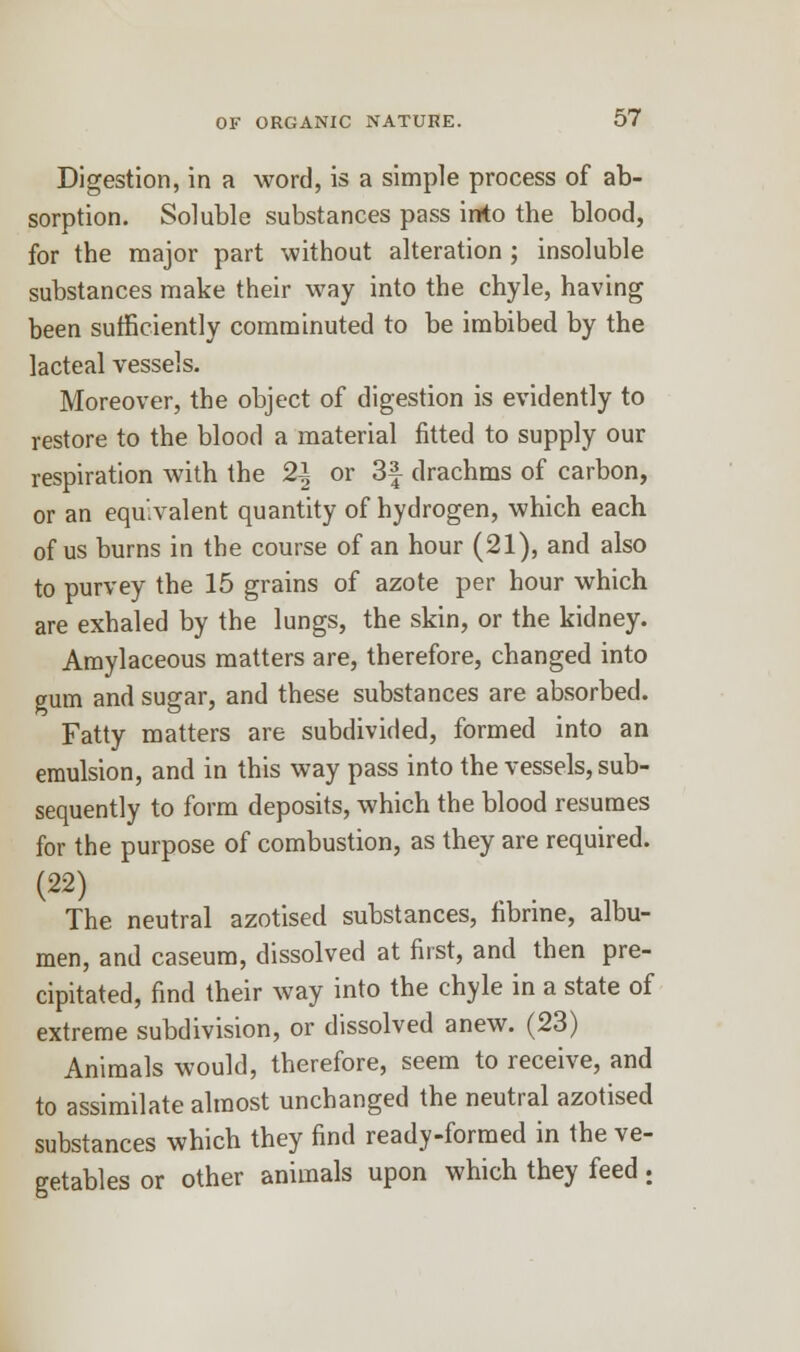 Digestion, in a word, is a simple process of ab- sorption. Soluble substances pass into the blood, for the major part without alteration ; insoluble substances make their way into the chyle, having been sufficiently comminuted to be imbibed by the lacteal vessels. Moreover, the object of digestion is evidently to restore to the blood a material fitted to supply our respiration with the 2\ or 3f drachms of carbon, or an equivalent quantity of hydrogen, which each of us burns in the course of an hour (21), and also to purvey the 15 grains of azote per hour which are exhaled by the lungs, the skin, or the kidney. Amylaceous matters are, therefore, changed into gum and sugar, and these substances are absorbed. Fatty matters are subdivided, formed into an emulsion, and in this way pass into the vessels, sub- sequently to form deposits, which the blood resumes for the purpose of combustion, as they are required. (22) The neutral azotised substances, fibnne, albu- men, and caseum, dissolved at first, and then pre- cipitated, find their way into the chyle in a state of extreme subdivision, or dissolved anew. (23) Animals would, therefore, seem to receive, and to assimilate almost unchanged the neutral azotised substances which they find ready-formed in the ve- getables or other animals upon which they feed :