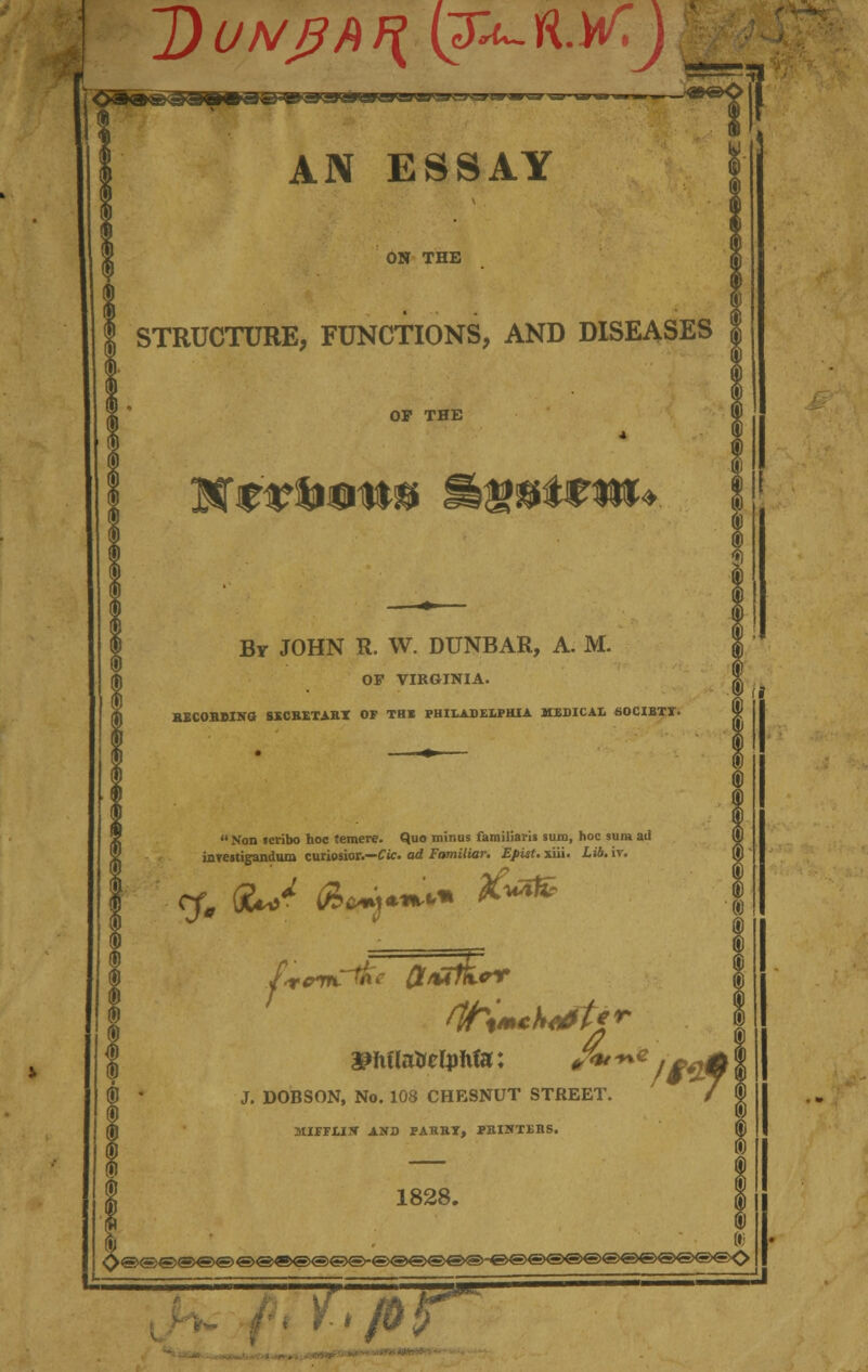 ~J)UNJ3bf{ (3^~ft.W T9rsr^Jv-rv AN ESSAY ON THE STRUCTURE, FUNCTIONS, AND DISEASES OP THE By JOHN R. W. DUNBAR, A. M. OF VIRGINIA. HECOBMNO SSCBETABI OP THE PHILADELPHIA MEDICAL 60CIBTT.  Hon scribo hoc temere. Quo minus familiaris sum, hoc sura ad ffl inrestigandum curiosior.—Cic. ad Familiar. Epist. xiii. Lib. iv. ® U (B • J. DOBSON, No. 108 CHESNUT STREET. / \ (j) MIPFLIS AND PABBT, PEIHTEBS. 1828. I ITpj