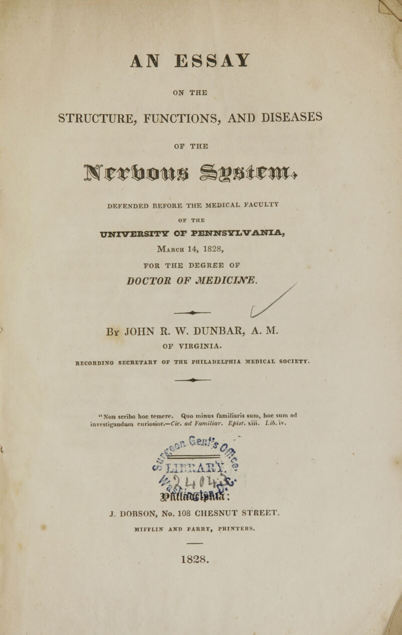 AN ESSAY ON THE STRUCTURE, FUNCTIONS, AND DISEASES OF THE DEFENDED BEFORE THE MEDICAL FACULTY OF THE UNIVERSITY Or PENNSYLVANIA, March 14, 1828, FOR THE DEGREE OF DOCTOR OF MEDICINE. By JOHN R. W. DUNBAR, A. M. OF VIRGINIA. RECORDING SECKETAllT OF THE PHILADELPHIA MEDICAL SOCIETY. Non scribo hoc temere. Quo minus familiaris gum, hoc sum n<l investi(janclum euriosior.—Cic. ad Familiar. Epist. xiii. Lib. iv. J. DOBSON, No. 108 CHESNUT STREET. MIFFLIN AND PARRY, rilTNTF.IlS. 1828.