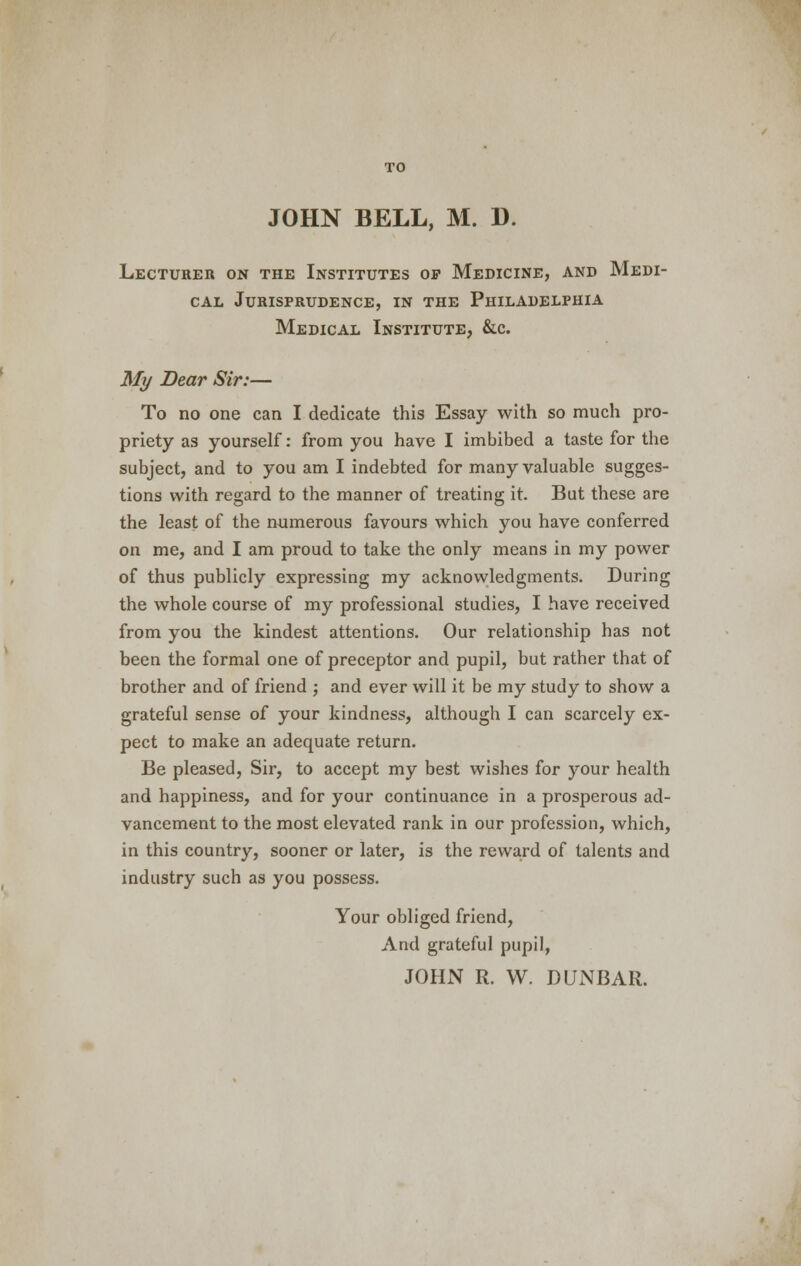 TO JOHN BELL, M. 1). Lecturer on the Institutes op Medicine, and Medi- cal Jurisprudence, in the Philadelphia Medical Institute, &c. My Bear Sir:— To no one can I dedicate this Essay with so much pro- priety as yourself: from you have I imbibed a taste for the subject, and to you am I indebted for many valuable sugges- tions with regard to the manner of treating it. But these are the least of the numerous favours which you have conferred on me, and I am proud to take the only means in my power of thus publicly expressing my acknowledgments. During the whole course of my professional studies, I have received from you the kindest attentions. Our relationship has not been the formal one of preceptor and pupil, but rather that of brother and of friend ; and ever will it be my study to show a grateful sense of your kindness, although I can scarcely ex- pect to make an adequate return. Be pleased, Sir, to accept my best wishes for your health and happiness, and for your continuance in a prosperous ad- vancement to the most elevated rank in our profession, which, in this country, sooner or later, is the reward of talents and industry such as you possess. Your obliged friend, And grateful pupil, JOHx\ R. W. DUNBAR.