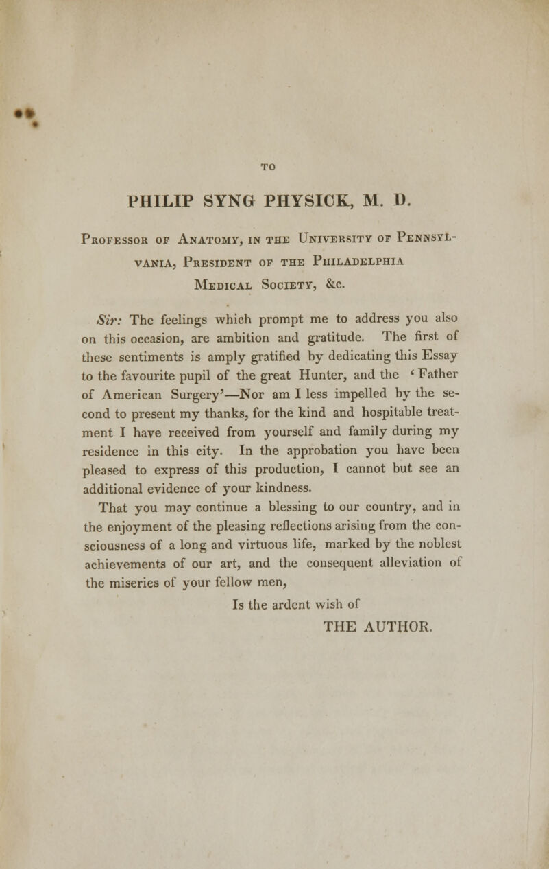 • fr TO PHILIP SYNG PHYSICK, M. D. Professor of Anatomy, in the University of Pennsyl- vania, President of the Philadelphia Medical Society, &c. Sir: The feelings which prompt me to address you also on this occasion, are ambition and gratitude. The first of these sentiments is amply gratified by dedicating this Essay to the favourite pupil of the great Hunter, and the < Father of American Surgery'—Nor am I less impelled by the se- cond to present my thanks, for the kind and hospitable treat- ment I have received from yourself and family during my residence in this city. In the approbation you have been pleased to express of this production, I cannot but see an additional evidence of your kindness. That you may continue a blessing to our country, and in the enjoyment of the pleasing reflections arising from the con- sciousness of a long and virtuous life, marked by the noblest achievements of our art, and the consequent alleviation of the miseries of your fellow men, Is the ardent wish of THE AUTHOR.