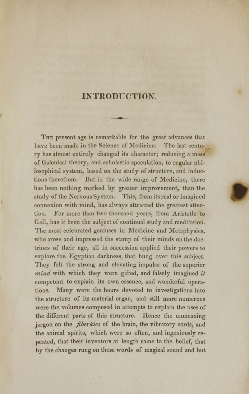 INTRODUCTION. The present age is remarkable for the great advances that have been made in the Science of Medicine. The last centu- ry has almost entirely changed its character; reducing a mass of Galenical theory, and scholastic speculation, to regular phi- losophical system, based on the study of structure, and induc- tions therefrom. But in the wide range of Medicine, there has been nothing marked by greater improvement, than the study of the Nervous System. This, from its real or imagined connexion with mind, has always attracted the greatest atten- tion. For more than two thousand years, from Aristotle to Gall, has it been the subject of continual study and meditation. The most celebrated geniuses in Medicine and Metaphysics, who arose and impressed the stamp of their minds on the doc- trines of their age, all in succession applied their powers to explore the Egyptian darkness that hung over this subject. They felt the strong and elevating impulse of the superior mind with which they were gifted, and falsely imagined it competent to explain its own essence, and wonderful opera- tions. Many were the hours devoted to investigations into the structure of its material organ, and still more numerous were the volumes composed in attempts to explain the uses of the different parts of this structure. Hence the unmeaning jargon on the Jiberkies of the brain, the vibratory cords, and the animal spirits, which were so often, and ingeniously re- peated, that their inventors at length came to the belief, that by the changes rung on these words of magical sound and but