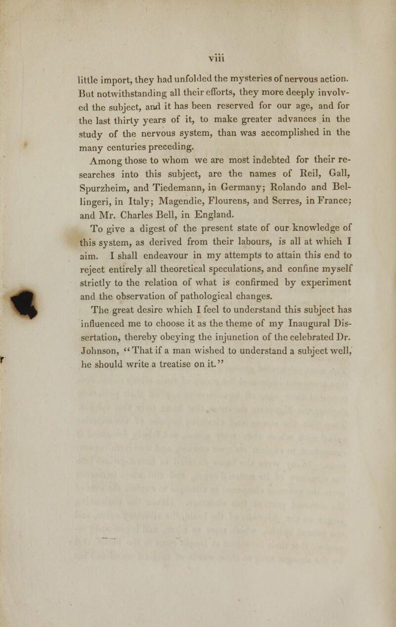 Vlll % little import, they had unfolded the mysteries of nervous action. But notwithstanding all their efforts, they more deeply involv- ed the subject, and it has been reserved for our age, and for the last thirty years of it, to make greater advances in the study of the nervous system, than was accomplished in the many centuries preceding. Among those to whom we are most indebted for their re- searches into this subject, are the names of Reil, Gall, Spurzheim, and Tiedemann, in Germany; Rolando and Bel- lingeri, in Italy; Magendie, Flourens, and Serres, in France; and Mr. Charles Bell, in England. To give a digest of the present state of our knowledge of this system, as derived from their labours, is all at which I aim. I shall endeavour in my attempts to attain this end to reject entirely all theoretical speculations, and confine myself strictly to the relation of what is confirmed by experiment and the observation of pathological changes. The great desire which I feel to understand this subject has influenced me to choose it as the theme of my Inaugural Dis- sertation, thereby obeying the injunction of the celebrated Dr. Johnson, That if a man wished to understand a subject well, he should write a treatise on it.