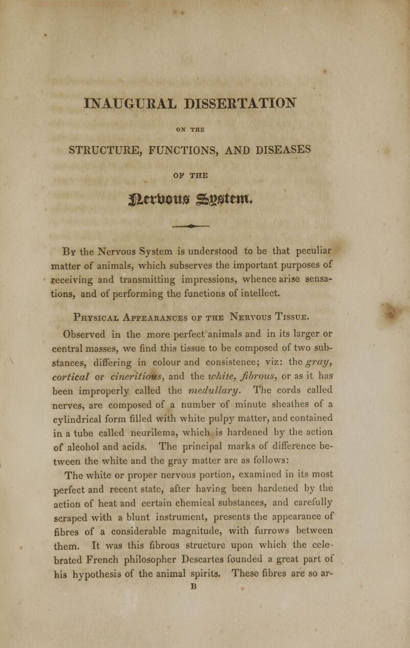 INAUGURAL DISSERTATION ON THE STRUCTURE, FUNCTIONS, AND DISEASES OP THE By the Nervous System is understood to be that peculiar matter of animals, which subserves the important purposes of receiving and transmitting impressions, whence arise sensa- tions, and of performing the functions of intellect. Physical Appearances of the Nervous Tissue. Observed in the more perfect animals and in its larger or central masses, we find this tissue to be composed of two sub- stances, differing in colour and consistence; viz: the gray, cortical or cineritious, and the white, fibrous, or as it has been improperly called the medullary. The cords called nerves, are composed of a number of minute sheathes of a cylindrical form filled with white pulpy matter, and contained in a tube called neurilema, which is hardened by the action of alcohol and acids. The principal marks of difference be- tween the white and the gray matter are as follows: The white or proper nervous portion, examined in its most perfect and recent state, after having been hardened by the action of heat and certain chemical substances, and carefully scraped with a blunt instrument, presents the appearance of fibres of a considerable magnitude, with furrows between them. It was this fibrous structure upon which the cele- brated French philosopher Descartes founded a great part of his hypothesis of the animal spirits. These fibres are so ar-