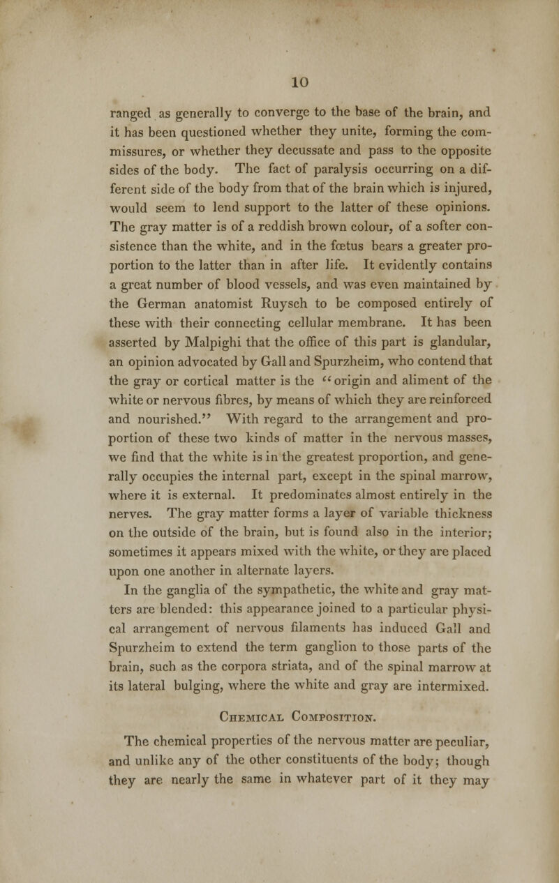 ranged as generally to converge to the base of the brain, and it has been questioned whether they unite, forming the com- missures, or whether they decussate and pass to the opposite sides of the body. The fact of paralysis occurring on a dif- ferent side of the body from that of the brain which is injured, would seem to lend support to the latter of these opinions. The gray matter is of a reddish brown colour, of a softer con- sistence than the white, and in the foetus bears a greater pro- portion to the latter than in after life. It evidently contains a great number of blood vessels, and was even maintained by the German anatomist Ruysch to be composed entirely of these with their connecting cellular membrane. It has been asserted by Malpighi that the office of this part is glandular, an opinion advocated by Gall and Spurzheim, who contend that the gray or cortical matter is the  origin and aliment of the white or nervous fibres, by means of which they are reinforced and nourished. With regard to the arrangement and pro- portion of these two kinds of matter in the nervous masses, we find that the white is in the greatest proportion, and gene- rally occupies the internal part, except in the spinal marrow, where it is external. It predominates almost entirely in the nerves. The gray matter forms a layer of variable thickness on the outside of the brain, but is found also in the interior; sometimes it appears mixed with the white, or they are placed upon one another in alternate layers. In the ganglia of the sympathetic, the white and gray mat- ters are blended: this appearance joined to a particular physi- cal arrangement of nervous filaments has induced Gall and Spurzheim to extend the term ganglion to those parts of the brain, such as the corpora striata, and of the spinal marrow at its lateral bulging, where the white and gray are intermixed. Chemical Composition. The chemical properties of the nervous matter are peculiar, and unlike any of the other constituents of the body; though they are nearly the same in whatever part of it they may