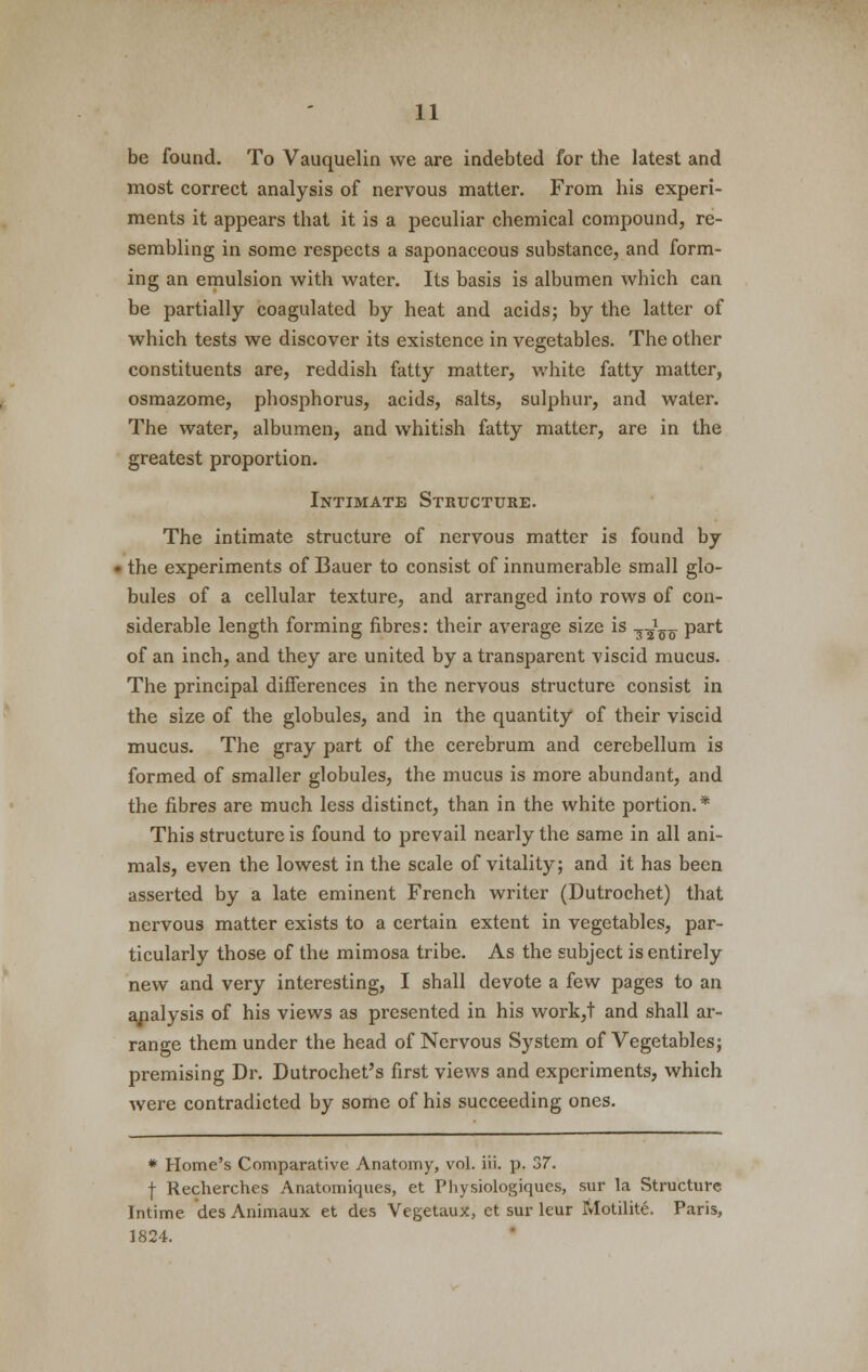 be found. To Vauquelin we are indebted for the latest and most correct analysis of nervous matter. From his experi- ments it appears that it is a peculiar chemical compound, re- sembling in some respects a saponaceous substance, and form- ing an emulsion with water. Its basis is albumen which can be partially coagulated by heat and acids; by the latter of which tests we discover its existence in vegetables. The other constituents are, reddish fatty matter, white fatty matter, osmazome, phosphorus, acids, salts, sulphur, and water. The water, albumen, and whitish fatty matter, are in the greatest proportion. Intimate Structure. The intimate structure of nervous matter is found by the experiments of Bauer to consist of innumerable small glo- bules of a cellular texture, and arranged into rows of con- siderable length forming fibres: their average size is I1157 part of an inch, and they are united by a transparent viscid mucus. The principal differences in the nervous structure consist in the size of the globules, and in the quantity of their viscid mucus. The gray part of the cerebrum and cerebellum is formed of smaller globules, the mucus is more abundant, and the fibres are much less distinct, than in the white portion.* This structure is found to prevail nearly the same in all ani- mals, even the lowest in the scale of vitality; and it has been asserted by a late eminent French writer (Dutrochet) that nervous matter exists to a certain extent in vegetables, par- ticularly those of the mimosa tribe. As the subject is entirely new and very interesting, I shall devote a few pages to an analysis of his views as presented in his work,t and shall ar- range them under the head of Nervous System of Vegetables; premising Dr. Dutrochet's first views and experiments, which were contradicted by some of his succeeding ones. * Home's Comparative Anatomy, vol. iii. p. 37. f Recherches Anatomiques, et Physiologiques, sur la Structure Intime des Animaux et des Vegetaux, ct sur leur Motilite. Paris, 1824.