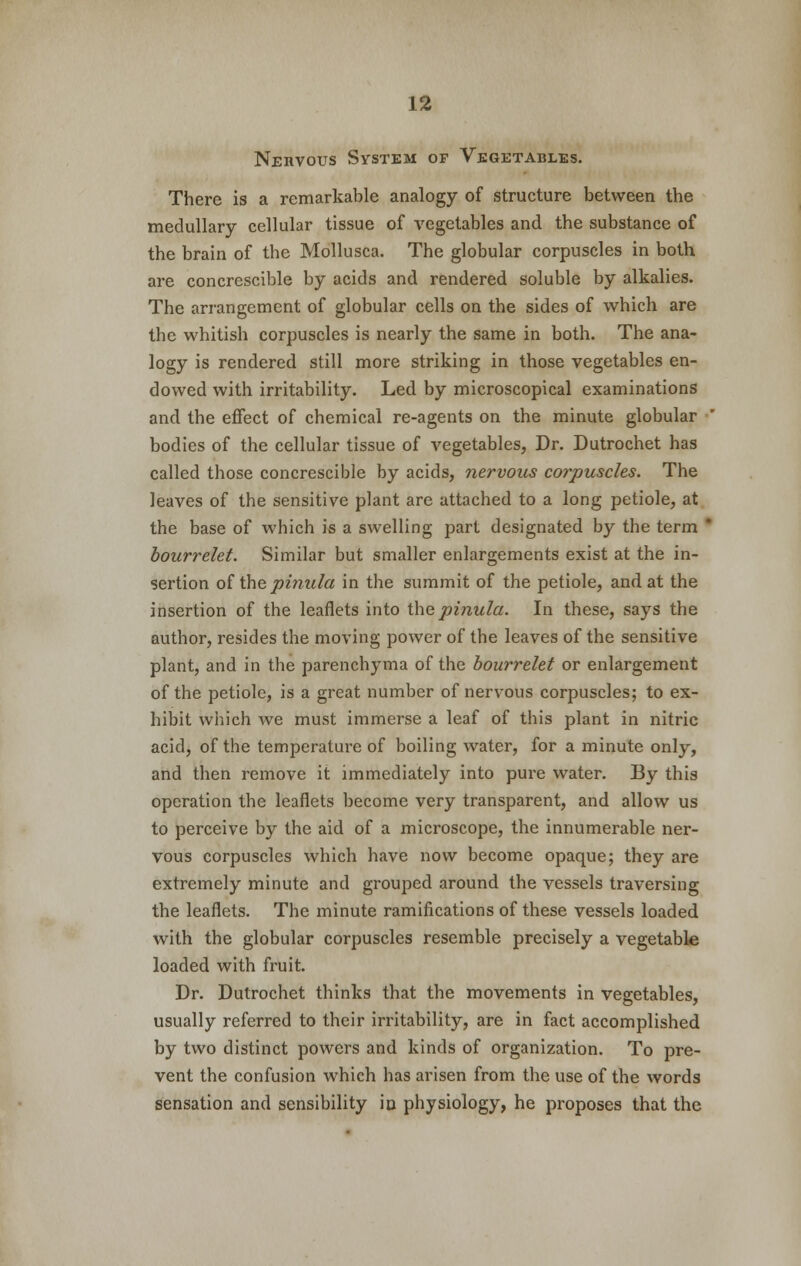 Nervous System of Vegetables. There is a remarkable analogy of structure between the medullary cellular tissue of vegetables and the substance of the brain of the Mollusca. The globular corpuscles in both are concrescible by acids and rendered soluble by alkalies. The arrangement of globular cells on the sides of which are the whitish corpuscles is nearly the same in both. The ana- logy is rendered still more striking in those vegetables en- dowed with irritability. Led by microscopical examinations and the effect of chemical re-agents on the minute globular bodies of the cellular tissue of vegetables, Dr. Dutrochet has called those concrescible by acids, nervous corpuscles. The leaves of the sensitive plant are attached to a long petiole, at the base of which is a swelling part designated by the term * bourrelet. Similar but smaller enlargements exist at the in- sertion of the pinula in the summit of the petiole, and at the insertion of the leaflets into the pinula. In these, says the author, resides the moving power of the leaves of the sensitive plant, and in the parenchyma of the bourrelet or enlargement of the petiole, is a great number of nervous corpuscles; to ex- hibit which we must immerse a leaf of this plant in nitric acid, of the temperature of boiling water, for a minute only, and then remove it immediately into pure water. By this operation the leaflets become very transparent, and allow us to perceive by the aid of a microscope, the innumerable ner- vous corpuscles which have now become opaque; they are extremely minute and grouped around the vessels traversing the leaflets. The minute ramifications of these vessels loaded with the globular corpuscles resemble precisely a vegetable loaded with fruit. Dr. Dutrochet thinks that the movements in vegetables, usually referred to their irritability, are in fact accomplished by two distinct powers and kinds of organization. To pre- vent the confusion which has arisen from the use of the words sensation and sensibility in physiology, he proposes that the