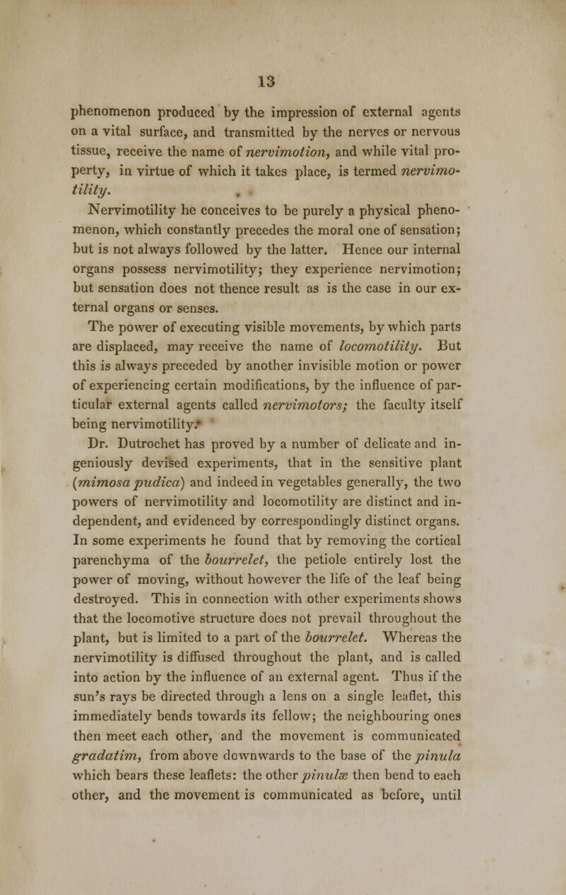 phenomenon produced by the impression of external agents on a vital surface, and transmitted by the nerves or nervous tissue, receive the name of nervimotio?i, and while vital pro- perty, in virtue of which it takes place, is termed nervimo- tility. Nervimotility he conceives to be purely a physical pheno- menon, which constantly precedes the moral one of sensation; but is not always followed by the latter. Hence our internal organs possess nervimotility; they experience nervimotion; but sensation does not thence result as is the case in our ex- ternal organs or senses. The power of executing visible movements, by which parts are displaced, may receive the name of locomotility. But this is always preceded by another invisible motion or power of experiencing certain modifications, by the influence of par- ticular external agents called nervimotors; the faculty itself being nervimotility.' Dr. Dutrochet has proved by a number of delicate and in- geniously devised experiments, that in the sensitive plant (mimosa pudica) and indeed in vegetables generally, the two powers of nervimotility and locomotility are distinct and in- dependent, and evidenced by correspondingly distinct organs. In some experiments he found that by removing the cortical parenchyma of the bourrelet, the petiole entirely lost the power of moving, without however the life of the leaf being destroyed. This in connection with other experiments wshows that the locomotive structure does not prevail throughout the plant, but is limited to a part of the bourrelet. Whereas the nervimotility is diffused throughout the plant, and is called into action by the influence of an external agent. Thus if the sun's rays be directed through a lens on a single leaflet, this immediately bends towards its fellow; the neighbouring ones then meet each other, and the movement is communicated gradatim, from above downwards to the base of the pinula which bears these leaflets: the otherpinulx then bend to each other, and the movement is communicated as before, until