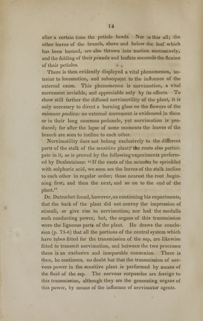 after a certain time the petiole bends. Nor is this all; the other leaves of the branch, above and below the leaf which has been burned, are also thrown into motion successively, and the folding of theirpinulse and leaflets succeeds the flexion of their petioles. There is then evidently displayed a vital phenomenon, an- terior to locomotion, and subsequent to the influence of the external cause. This phenomenon is nervimotion, a vital movement invisible, and appreciable only by its effects. To show still farther the diffused nervimotility of the plant, it is only necessary to direct a burning glass on the flowers of the mimosa jpudica: no external movement is evidenced in them or in their long common peduncle, yet nervimotion is pro- duced; for after the lapse of some moments the leaves of the branch are seen to incline to each other. Nervimotility does not belong exclusively to the different parts of the stalk of the sensitive plant; the roots also partici- pate in it, as is proved by the following experiments perform- ed by Desfontaines: If the roots of the mimosa be sprinkled with sulphuric acid, we soon see the leaves of the stalk incline to each other in regular order; those nearest the root begin- ning first; and then the next, and so on to the end of the plant. Dr. Dutrochet found, however, on continuing his experiments, that the bark of the plant did not convey the impression of stimuli, or give rise to nervimotion; nor had the medulla such conducting power, but, the organs of this transmission were the ligneous parts of the plant. He draws the conclu- sion (p. 75-6) that all the portions of the central system which have tubes fitted for the transmission of the sap, are likewise fitted to transmit nervimotion, and between the two processes there is an exclusive and inseparable connexion. There is then, he continues, no doubt but that the transmission of ner- vous power in the sensitive plant is performed by means of the fluid of the sap. The nervous corpuscles are foreign to this transmission, although they are the generating organs of this power, by means of the influence of ncrvimotor agents.