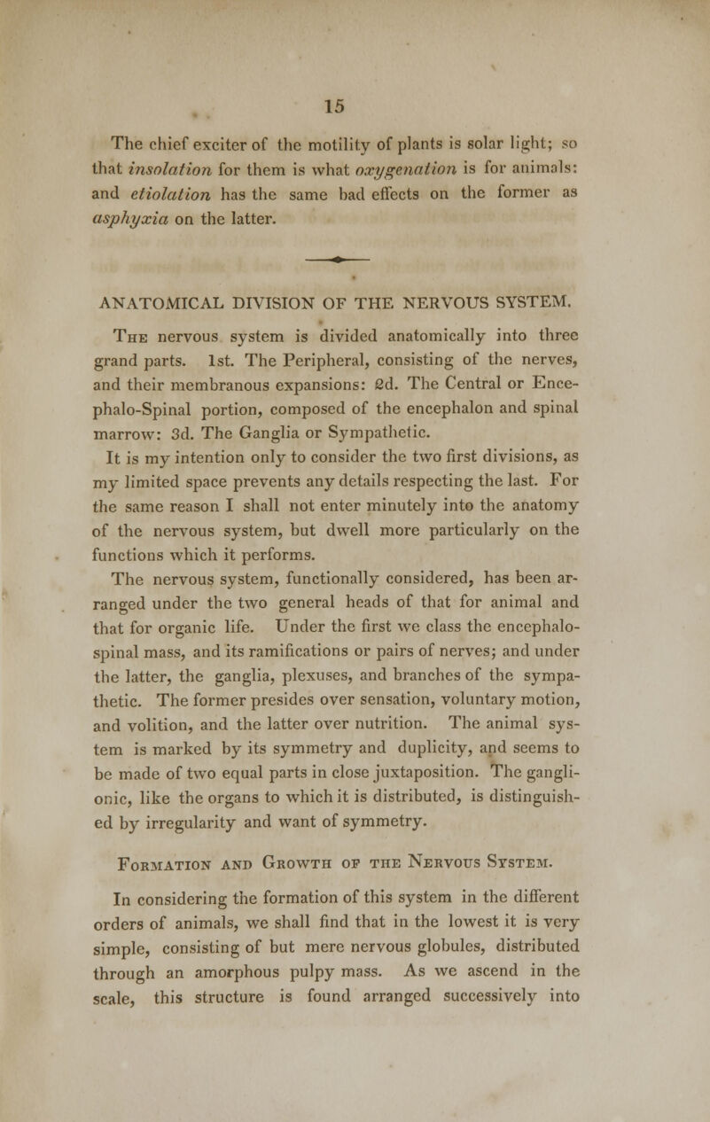 The chief exciter of the motility of plants is solar light; so that insolation for them is what oxygenation is for animals: and etiolation has the same had effects on the former as asphyxia on the latter. ANATOMICAL DIVISION OF THE NERVOUS SYSTEM. The nervous system is divided anatomically into three grand parts. 1st. The Peripheral, consisting of the nerves, and their membranous expansions: 2d. The Central or Ence- phalo-Spinal portion, composed of the encephalon and spinal marrow: 3d. The Ganglia or Sympathetic. It is my intention only to consider the two first divisions, as my limited space prevents any details respecting the last. For the same reason I shall not enter minutely into the anatomy of the nervous system, but dwell more particularly on the functions which it performs. The nervous system, functionally considered, has been ar- ranged under the two general heads of that for animal and that for organic life. Under the first we class the encephalo- spinal mass, and its ramifications or pairs of nerves; and under the latter, the ganglia, plexuses, and branches of the sympa- thetic. The former presides over sensation, voluntary motion, and volition, and the latter over nutrition. The animal sys- tem is marked by its symmetry and duplicity, and seems to be made of two equal parts in close juxtaposition. The gangli- onic, like the organs to which it is distributed, is distinguish- ed by irregularity and want of symmetry. Formation and Growth op the Nervous System. In considering the formation of this system in the different orders of animals, we shall find that in the lowest it is very simple, consisting of but mere nervous globules, distributed through an amorphous pulpy mass. As we ascend in the scale, this structure is found arranged successively into