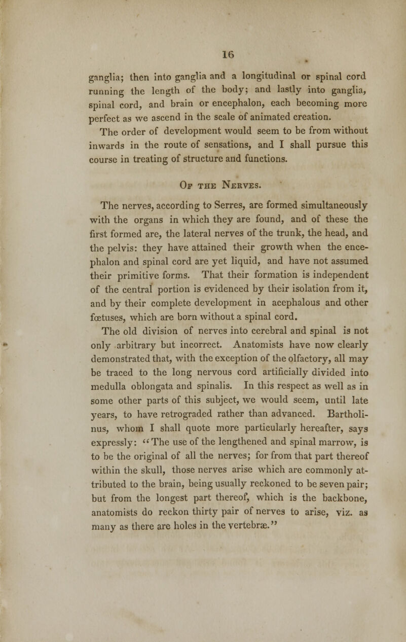 ganglia; then into ganglia and a longitudinal or spinal cord running the length of the body; and lastly into ganglia, spinal cord, and brain or encephalon, each becoming more perfect as we ascend in the scale of animated creation. The order of development would seem to be from without inwards in the route of sensations, and I shall pursue this course in treating of structure and functions. Op the Nerves. The nerves, according to Serres, are formed simultaneously with the organs in which they are found, and of these the first formed are, the lateral nerves of the trunk, the head, and the pelvis: they have attained their growth when the ence- phalon and spinal cord are yet liquid, and have not assumed their primitive forms. That their formation is independent of the central portion is evidenced by their isolation from it, and by their complete development in acephalous and other foetuses, which are born without a spinal cord. The old division of nerves into cerebral and spinal is not only arbitrary but incorrect. Anatomists have now clearly demonstrated that, with the exception of the olfactory, all may be traced to the long nervous cord artificially divided into medulla oblongata and spinalis. In this respect as well as in some other parts of this subject, we would seem, until late years, to have retrograded rather than advanced. Bartholi- nus, whom I shall quote more particularly hereafter, says expressly: The use of the lengthened and spinal marrow, is to be the original of all the nerves; for from that part thereof within the skull, those nerves arise which are commonly at- tributed to the brain, being usually reckoned to be seven pair; but from the longest part thereof, which is the backbone, anatomists do reckon thirty pair of nerves to arise, viz. as many as there are holes in the vertebrae.