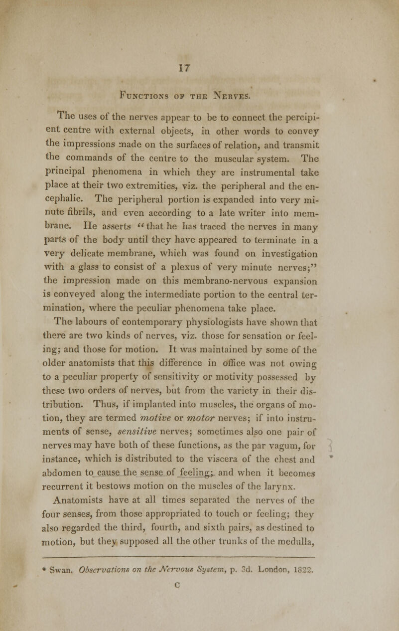 Functions op the Nerves. The uses of the nerves appear to be to connect the percipi- ent centre with external objects, in other words to convey the impressions made on the surfaces of relation, and transmit the commands of the centre to the muscular system. The principal phenomena in which they are instrumental take place at their two extremities, viz. the peripheral and the en- cephalic. The peripheral portion is expanded into very mi- nute fibrils, and even according to a late writer into mem- brane. He asserts that he has traced the nerves in many parts of the body until they have appeared to terminate in a very delicate membrane, which was found on investigation with a glass to consist of a plexus of very minute nerves; the impression made on this membrano-nervous expansion is conveyed along the intermediate portion to the central ter- mination, where the peculiar phenomena take place. The labours of contemporary physiologists have shown that there are two kinds of nerves, viz. those for sensation or feel- ing; and those for motion. It was maintained by some of the older anatomists that this difference in office was not owing to a peculiar property of sensitivity or motivity possessed by these two orders of nerves, but from the variety in their dis- tribution. Thus, if implanted into muscles, the organs of mo- tion, they are termed motive or motor nerves; if into instru- ments of sense, sensitive nerves; sometimes also one pair of nerves may have both of these functions, as the par vagum, for instance, which is distributed to the viscera of the chest and abdomen to cause the sense of feeling; and when it becomes recurrent it bestows motion on the muscles of the larynx. Anatomists have at all times separated the nerves of the four senses, from those appropriated to touch or feeling; they also regarded the third, fourth, and sixth pairs, as destined to motion, but they supposed all the other trunks of the medulla, * Swan. Observations on the J\rci~vous System, p. 3d. London, 1822. C