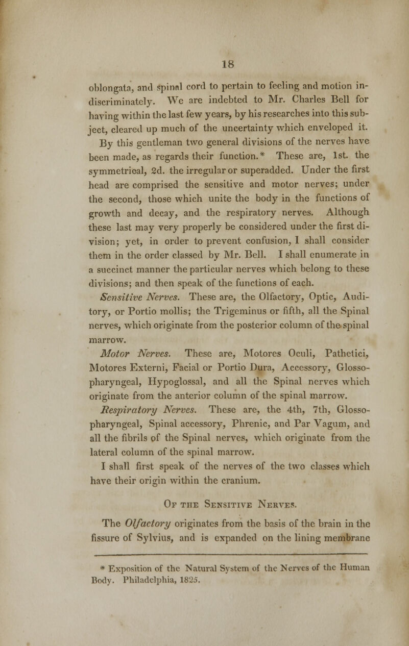 oblongata, and Spinal cord to pertain to feeling and motion in- discriminately. We are indebted to Mr. Charles Bell for having within the last few years, by his researches into this sub- ject, cleared up much of the uncertainty which enveloped it. By this gentleman two general divisions of the nerves have been made, as regards their function.* These are, 1st. the symmetrical, 2d. the irregular or superadded. Under the first head are comprised the sensitive and motor nerves; under the second, those which unite the body in the functions of growth and decay, and the respiratory nerves. Although these last may very properly be considered under the first di- vision; yet, in order to prevent confusion, 1 shall consider them in the order classed by Mr. Bell. I shall enumerate in a succinct manner the particular nerves which belong to these divisions; and then speak of the functions of each. Sensitive Nerves. These are, the Olfactory, Optic, Audi- tory, or Portio mollis; the Trigeminus or fifth, all the Spinal nerves, which originate from the posterior column of the spinal marrow. Motor Nerves. These are, Motores Oculi, Pathctici, Motores Externi, Facial or Portio Dura, Accessory, Glosso- pharyngeal, Hypoglossal, and all the Spinal nerves which originate from the anterior column of the spinal marrow. Respiratory Nerves. These are, the 4th, 7th, Glosso- pharyngeal, Spinal accessory, Phrenic, and Par Vagum, and all the fibrils of the Spinal nerves, which originate from the lateral column of the spinal marrow. I shall first speak of the nerves of the two classes which have their origin within the cranium. Op the Sensitive Nerves. The Olfactory originates from the basis of the brain in the fissure of Sylvius, and is expanded on the lining membrane * Exposition of the Natural System of the Nerves of the Human Body. Philadelphia, 1825.