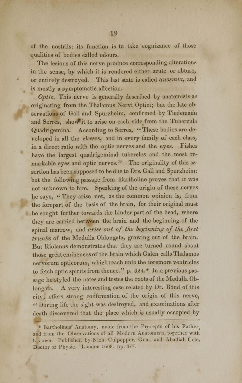 of the nostrils: its function is to take cognizance of those qualities of bodies called odours. The lesions of this nerve produce corresponding alterations in the sense, by which it is rendered cither acute or obtuse, or entirely destroyed. This last state is called anosmia, and is mostly a symptomatic affection. Optic. This nerve is generally described by anatomists as originating from the Thalamus Nervi Optici; but the late ob- servations of Gall and Spurzheim, confirmed by Tiedemann and Serres, show*it to arise on each side from the Tubercula Quadrigemina. According to Serres, These bodies are de- veloped in all the classes, and in every family of each class, in a direct ratio with the optic nerves and the eyes. Fishes have the largest quadrigeminal tubercles and the most re- markable eyes and optic nerves. The originality of this as- sertion has been supposed to be due to Drs. Gall and Spurzheim: but the following passage from Eartholine proves that it was not unknown to him. Speaking of the origin of these nerves he says, They arise not, as the common opinion is, from the forepart of the basis of the brain, for their original must be sought further towards the hinder part of the head, where they are carried between the brain and the beginning of the spinal marrow, and arise out of the beginning of the first trunks of the Medulla Oblongata, growing out of the brain. But Riolanus demonstrates that they are turned round about those great eminences of the brain which Galen calls Thalamos nervorum opticorum, which reach unto the foremore ventricles to fetch optic spirits from thence. p. 324.* In a previous pas- sage he styled the nates and testes the roots of the Medulla Ob- longata. A very interesting case related by Dr. Bond of this city, offers strong confirmation of the origin of this nerve, During life the sight was destroyed, and examinations after death discovered that the place which is usually occupied by * Bartholinus' Anatomy, made from the Precepts of his Father^ and from the Observations of all Modern Anatomists, together with his own. Published by Nich. Culpepper, Gent, and Abadiali Cole, Doctor of Physic. London 1668. pp. 377.