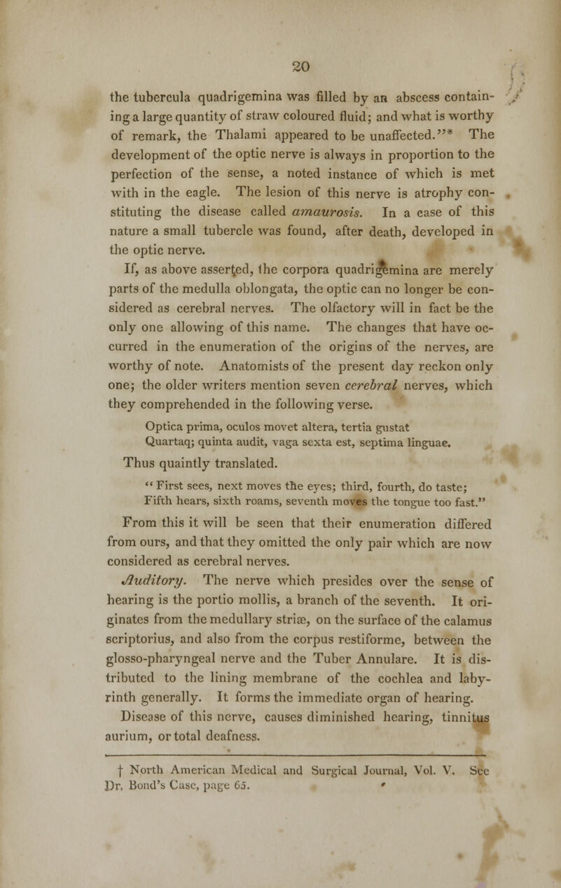 the tubercula quadrigemina was filled by an abscess contain- ing a large quantity of straw coloured fluid; and what is worthy of remark, the Thalami appeared to be unaffected.* The development of the optic nerve is always in proportion to the perfection of the sense, a noted instance of which is met with in the eagle. The lesion of this nerve is atrophy con- stituting the disease called amaurosis. In a ease of this nature a small tubercle was found, after death, developed in the optic nerve. If, as above asserted, Ihe corpora quadrigemina are merely parts of the medulla oblongata, the optic can no longer be con- sidered as cerebral nerves. The olfactory will in fact be the only one allowing of this name. The changes that have oc- curred in the enumeration of the origins of the nerves, are worthy of note. Anatomists of the present day reckon only one; the older writers mention seven cerebral nerves, which they comprehended in the following verse. Optica prima, oculos movet altera, tertia gustat Quartaq; quinta audit, vaga scxta est, septima linguae. Thus quaintly translated. First sees, next moves the eyes; third, fourth, do taste; Fifth hears, sixth roams, seventh moves the tongue too fast. From this it will be seen that their enumeration differed from ours, and that they omitted the only pair which are now considered as cerebral nerves. Auditory. The nerve which presides over the sense of hearing is the portio mollis, a branch of the seventh. It ori- ginates from the medullary striae, on the surface of the calamus scriptorius, and also from the corpus restiforme, between the glosso-pharyngeal nerve and the Tuber Annulare. It is dis- tributed to the lining membrane of the cochlea and laby- rinth generally. It forms the immediate organ of hearing. tUI Disease of this nerve, causes diminished hearing, tinniti aurium, or total deafness. \ North American Medical and Surgical Journal, Vol. V. See Dr, Bond's Case, page 65. * i