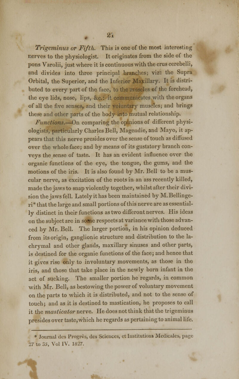 Trigeminus or Fifth. This is one of the most interesting nerves to the physiologist. It originates from the side of the pons Varolii, just where it is continuous with the crus cerebelli, and divides into three principal branches; viz: the Supra Orbital, the Superior, and the Inferior Maxillary. It is distri- buted to every part of the face, to the :nuscles of the forehead, the eye lids, nose, lips, &c: it communicates with the organs of all the five senses, and their voluntary muscles; and brings these and other parts of the body into mutual relationship. Functions.—On comparing the opinions of different physi- ologists, particularly Charles Bell, Magendie, and Mayo, it ap- pears that this nerve presides over the sense of touch as diffused over the whole face; and by means of its gustatory branch con- veys the sense of taste. It has an evident influence over the organic functions of the eye, the tongue, the gums, and the motions of the iris. It is also found by Mr. Bell to be a mus- cular nerve, as excitation of the roots in an ass recently killed, made the jaws to snap violently together, whilst after their divi- sion the jaws fell. Lately it has been maintained by M.Bellinge- ri* that the large and small portions of this nerve are as essential- ly distinct in their functions as two differont nerves. His ideas on the subject are in some respects at variance with those advan- ced by Mr. Bell. The larger portion, in his opinion deduced from its origin, ganglionic structure and distribution to the la- chrymal and other glands, maxillary sinuses and other parts, is destined for the organic functions of the face; and hence that it gives rise only to involuntary movements, as those in the iris, and those that take place in the newly born infant in the act of sucking. The smaller portion he regards, in common with Mr. Bell, as bestowing the power of voluntary movement on the parts to which it is distributed, and not to the sense of touch; and as it is destined to mastication, he proposes to call it the masticator nerve. He does not think that the trigeminus presides over taste, which he regards as pertaining to animal life. * Journal des Progres, des Sciences, et Institutions Medicales, page 27 to 35, Vol IV. 1827. 1
