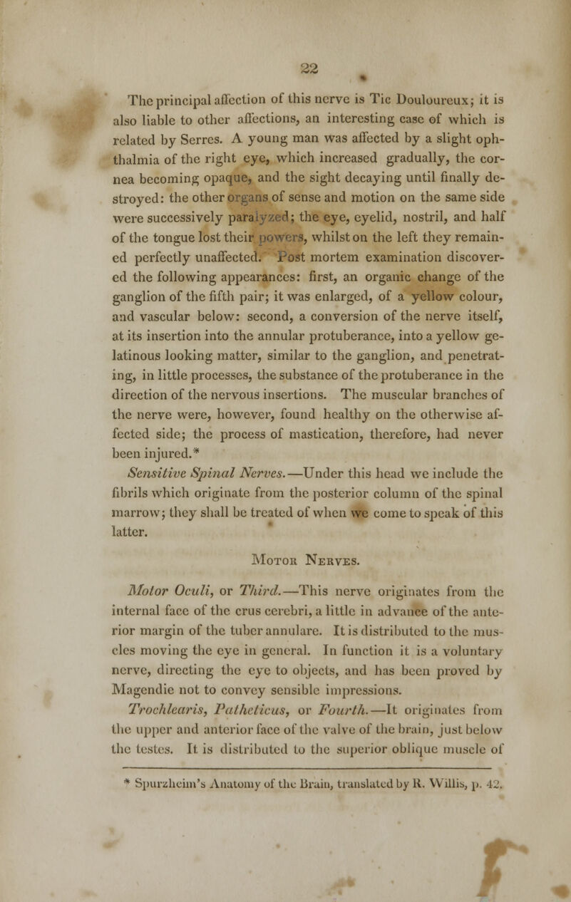 The principal affection of this nerve is Tic Douloureux; it is also liable to other affections, an interesting case of which is related by Scrrcs. A young man was affected by a slight oph- thalmia of the right eye, which increased gradually, the cor- nea becoming opaque, and the sight decaying until finally de- stroyed: the other organs of sense and motion on the same side were successively paralyzed; the eye, eyelid, nostril, and half of the tongue lost their powers, whilst on the left they remain- ed perfectly unaffected;' Post mortem examination discover- ed the following appearances: first, an organic change of the ganglion of the fifth pair; it was enlarged, of a yellow colour, and vascular below: second, a conversion of the nerve itself, at its insertion into the annular protuberance, into a yellow ge- latinous looking matter, similar to the ganglion, and penetrat- ing, in little processes, the substance of the protuberance in the direction of the nervous insertions. The muscular branches of the nerve were, however, found healthy on the otherwise af- fected side; the process of mastication, therefore, had never been injured.* Sensitive Spinal Nerves.—Under this head we include the fibrils which originate from the posterior column of the spinal marrow; they shall be treated of when we come to speak of this latter. Motor Nerves. Motor Oculi, or Third.—This nerve originates from the internal face of the crus cerebri, a little in advance of the ante- rior margin of the tuber annulare. It is distributed to the mus- cles moving the eye in general. In function it is a voluntary nerve, directing the eye to objects, and has been proved by Magcndie not to convey sensible impressions. Trochlear is, Patheticus, or Fourth.—It originates from the upper and anterior face of the valve of the brain, just below the testes. It is distributed to the superior oblique muscle of * Spurzheiin's Anatomy of the Bruin, translated by K. Willis, p. 42, r