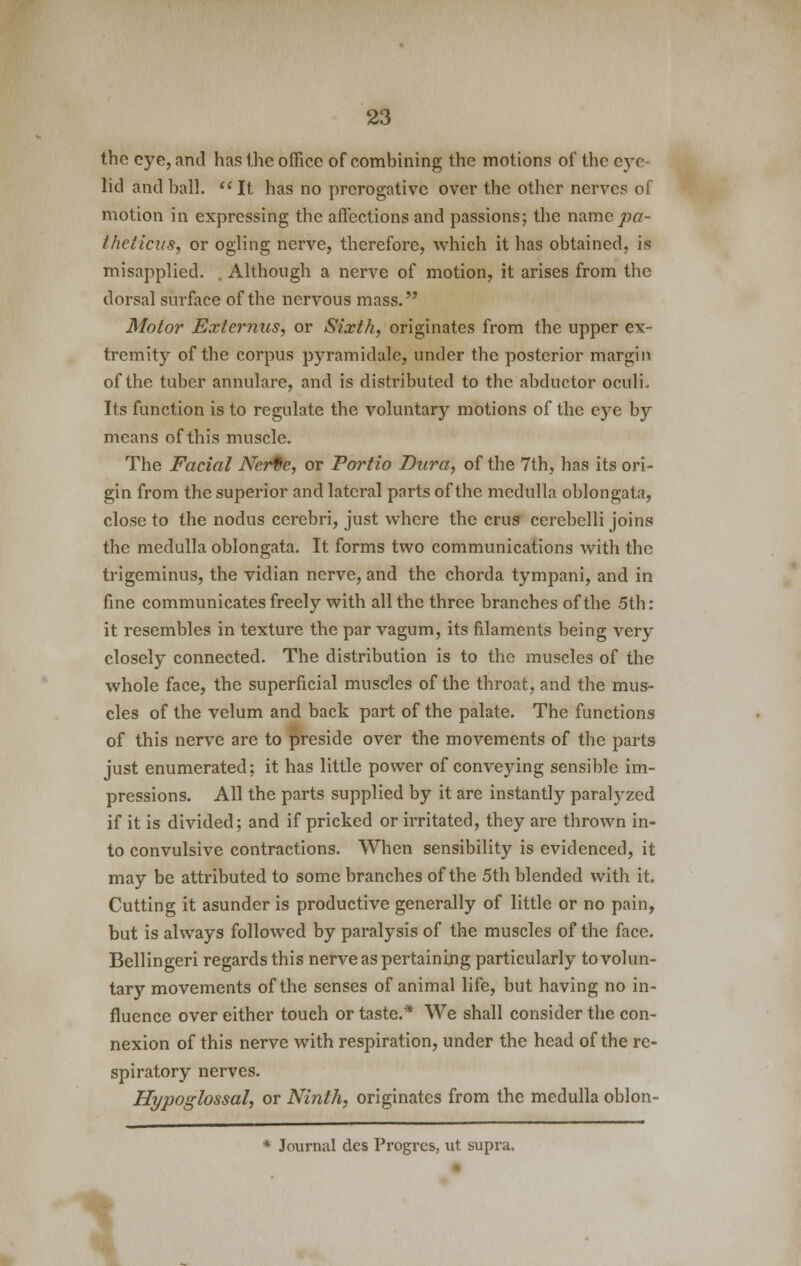 the eye, and has the office of combining the motions of the eye lid and ball. It has no prerogative over the other nerves of motion in expressing the affections and passions; the name pa- iheticus, or ogling nerve, therefore, which it has obtained, is misapplied. . Although a nerve of motion, it arises from the dorsal surface of the nervous mass. Motor Extcrnus, or Sixth, originates from the upper ex- tremity of the corpus pyramidale, under the posterior margin of the tuber annulare, and is distributed to the abductor oculi. Its function is to regulate the voluntary motions of the eye by means of this muscle. The Facial Norte, or Portio Dura, of the 7th, has its ori- gin from the superior and lateral parts of the medulla oblongata, close to the nodus cerebri, just where the crus cerebelli joins the medulla oblongata. It forms two communications with the trigeminus, the vidian nerve, and the chorda tympani, and in fine communicates freely with all the three branches of the 5th: it resembles in texture the par vagum, its filaments being very closely connected. The distribution is to the muscles of the whole face, the superficial muscles of the throat, and the mus- cles of the velum and back part of the palate. The functions of this nerve are to preside over the movements of the parts just enumerated; it has little power of conveying sensible im- pressions. All the parts supplied by it are instantly paralyzed if it is divided; and if pricked or irritated, they are thrown in- to convulsive contractions. When sensibility is evidenced, it may be attributed to some branches of the 5th blended with it. Cutting it asunder is productive generally of little or no pain, but is always followed by paralysis of the muscles of the face. Bellingeri regards this nerve as pertaining particularly to volun- tary movements of the senses of animal life, but having no in- fluence over either touch or taste.* We shall consider the con- nexion of this nerve with respiration, under the head of the re- spiratory nerves. Hypoglossal, or Ninth, originates from the medulla oblon- * Journal des Progres, ut supra.
