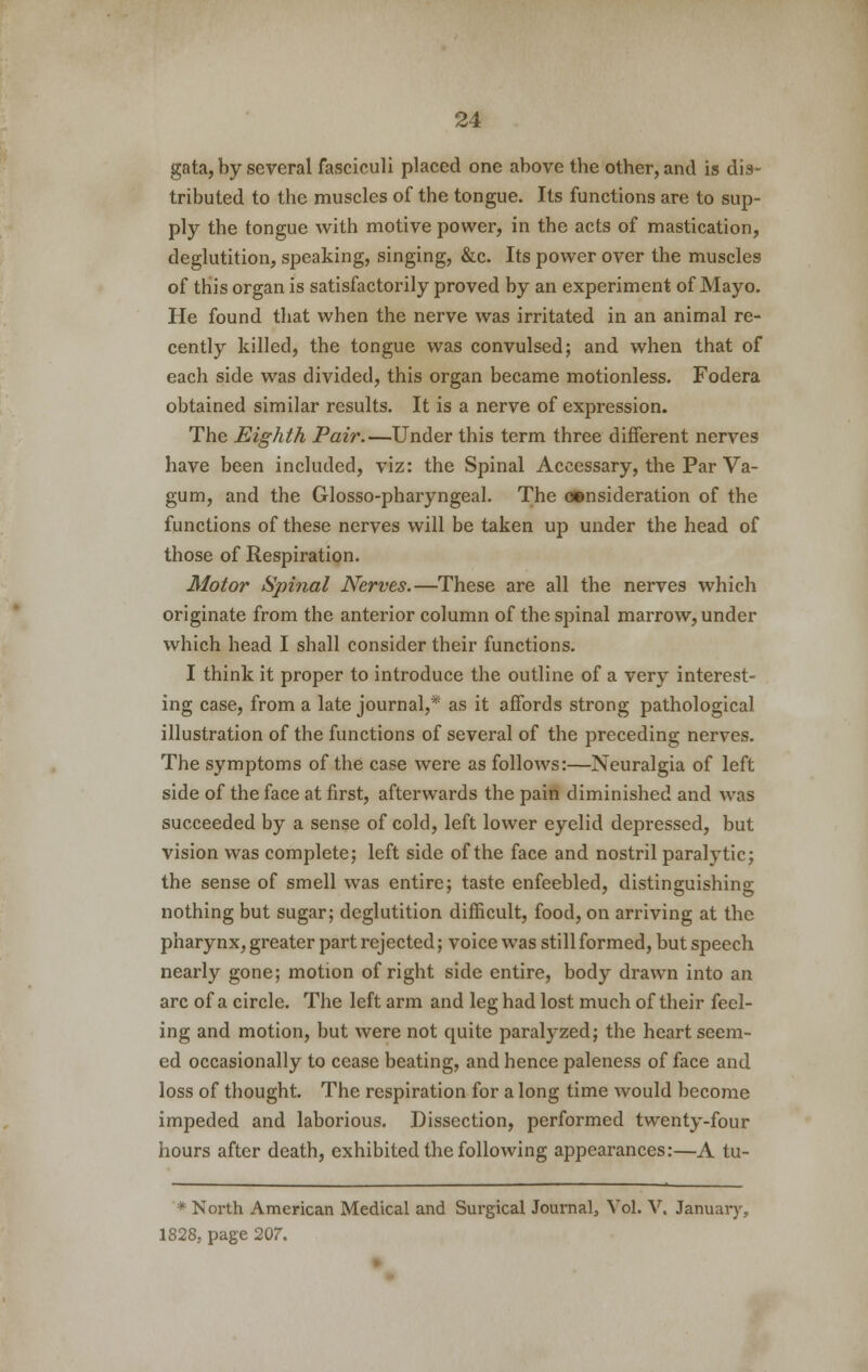 gata, by several fasciculi placed one above tbe other, and is dis- tributed to the muscles of the tongue. Its functions are to sup- ply the tongue with motive power, in the acts of mastication, deglutition, speaking, singing, &c. Its power over the muscles of this organ is satisfactorily proved by an experiment of Mayo. He found that when the nerve was irritated in an animal re- cently killed, the tongue was convulsed; and when that of each side was divided, this organ became motionless. Fodera obtained similar results. It is a nerve of expression. The Eighth Pair.—Under this term three different nerves have been included, viz: the Spinal Accessary, the Par Va- gum, and the Glosso-pharyngeal. The consideration of the functions of these nerves will be taken up under the head of those of Respiration. Motor Spinal Nerves.—These are all the nerves which originate from the anterior column of the spinal marrow, under which head I shall consider their functions. I think it proper to introduce the outline of a very interest- ing case, from a late journal,* as it affords strong pathological illustration of the functions of several of the preceding nerves. The symptoms of the case were as follows:—Neuralgia of left side of the face at first, afterwards the pain diminished and was succeeded by a sense of cold, left lower eyelid depressed, but vision was complete; left side of the face and nostril paralytic; the sense of smell was entire; taste enfeebled, distinguishing nothing but sugar; deglutition difficult, food, on arriving at the pharynx, greater part rejected; voice was still formed, but speech nearly gone; motion of right side entire, body drawn into an arc of a circle. The left arm and leg had lost much of their feel- ing and motion, but were not quite paralyzed; the heart seem- ed occasionally to cease beating, and hence paleness of face and loss of thought. The respiration for a long time would become impeded and laborious. Dissection, performed twenty-four hours after death, exhibited the following appearances:—A tu- * North American Medical and Surgical Journal, Vol. V. January, 1828, page 207.